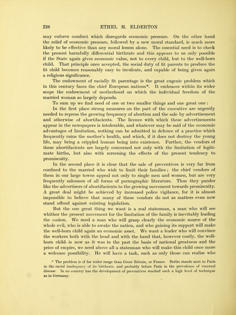 may enforce conduct which disregards economic pressure. On the other hand the relief of economic pressure, followed by a new moral standard, is much more likely to be effective than any moral lesson alone. The essential need is to check the present harmfully differential birthrate and this appears to us only possible if the State again gives economic value, not to every child, but to the well-born child. That principle once accepted, the social duty of fit parents to produce the fit child becomes reasonably easy to inculcate, and capable of being given again a religious significance. The endowment of racially fit parentage is the great eugenic problem which in this century faces the chief European nations*. It embraces within its wider scope the endowment of motherhood on which the individual freedom of the married woman so largely depends. To sum up we find need of one or two smaller things and one great one : In the first place strong measures on the part of the executive are urgently needed to repress the growing frequency of abortion and the sale by advertisement and otherwise of abortifacients. The licence with which these advertisements appear in the newspapers is intolerable, and whatever may be said of the economic advantages of limitation, nothing can be admitted in defence of a practice which frequently ruins the mother's health, and which, if it does not destroy the young life, may bring a crippled human being into existence. Further, the vendors of these abortifacients are largely concerned not only with the limitation of legiti- mate births, but also with screening the effects of the present tendency to promiscuity. In the second place it is clear that the sale of preventives is very far from confined to the married who wish to limit their families ; the chief vendors of them in our large towns appeal not only to single men and women, but are very frequently salesmen of all forms of pornographic literature. Thus they pander like the advertisers of abortifacients to the growing movement towards promiscuity. A great deal might be achieved by increased police vigilance, for it is almost impossible to believe that many of these vendors do not as matters even now stand offend against existing legislation. But the one great thing we want is a real statesman, a man who will see whither the present movement for the limitation of the family is inevitably leading the nation. We need a man who will grasp clearly the economic source of the whole evil, who is able to awake the nation, and who gaining its support will make the well-born child again an economic asset. We want a leader who will convince the workers both with the head and with the hand that, however costly, the well- born child- is now as it was in the past the basis of national greatness and the price of empire, we need above all a statesman who will make this child once more a welcome possibility. He will have a task, such as only those can realise who * The problem is of far wider range than Great Britain, or France. Berlin stands next to Paris in the racial inadequacy of its birthrate, and probably before Paris in the prevalence of venereal disease. In no country has the development of preventives reached such a high level of technique as in Germany.