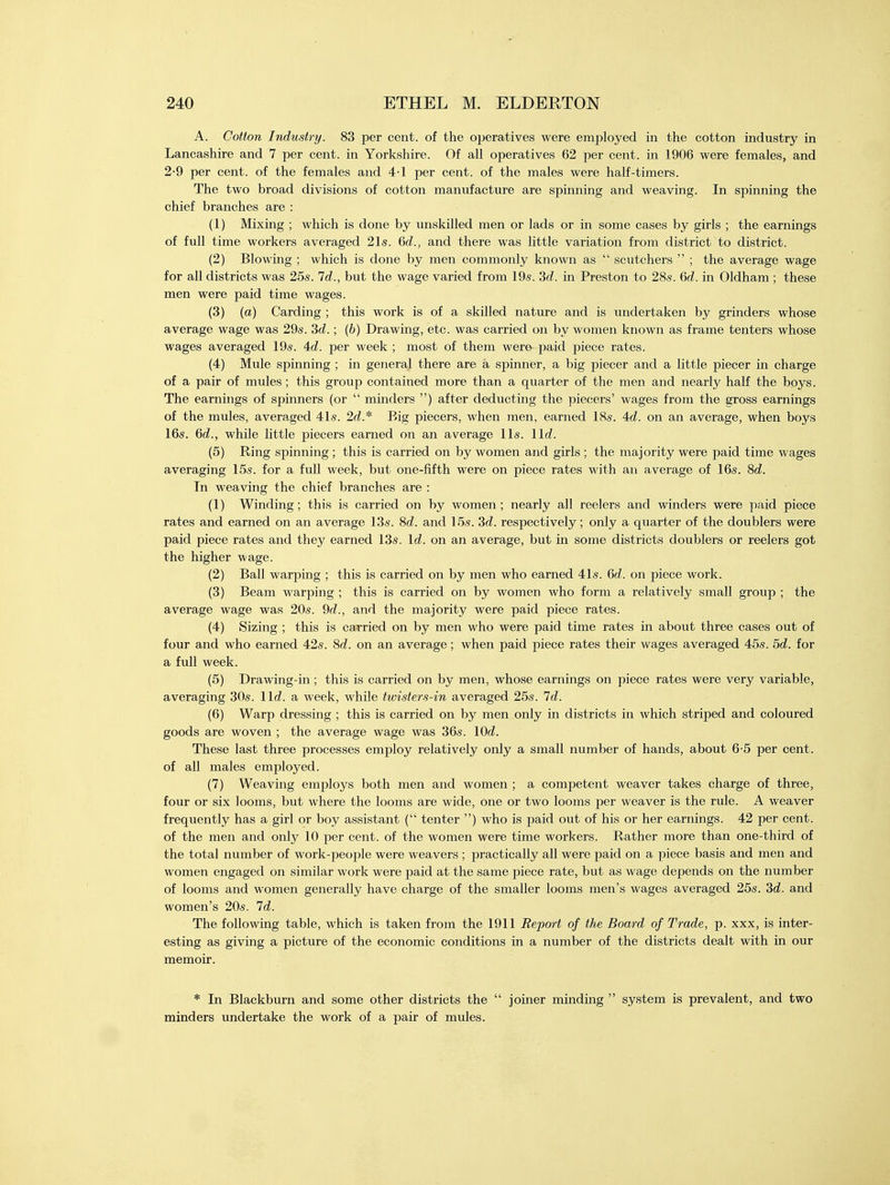 A. Cotton Industry. 83 per cent, of the operatives were employed in the cotton industry in Lancashire and 7 per cent, in Yorkshire. Of all operatives 62 per cent, in 1906 were females, and 2-9 per cent, of the females and 4-1 per cent, of the males were half-timers. The two broad divisions of cotton manufacture are spinning and weaving. In spinning the chief branches are : (1) Mixing ; which is done by unskilled men or lads or in some cases by girls ; the earnings of full time workers averaged 21s. 6d., and there was little variation from district to district. (2) Blowing ; which is done by men commonly known as  scutchers  ; the average wage for all districts was 25s. Id., but the wage varied from 19s. 3d. in Preston to 28s. 6d. in Oldham ; these men were paid time wages. (3) (a) Carding ; this work is of a skilled nature and is undertaken by grinders whose average wage was 29s. 3d.; (b) Drawing, etc. was carried on by women known as frame tenters whose wages averaged 19s. Ad. per week ; most of them were- paid piece rates. (4) Mule spinning ; in general there are a spinner, a big piecer and a little piecer in charge of a pair of mules; this group contained more than a quarter of the men and nearly half the boys. The earnings of spinners (or  minders ) after deducting the piecers' wages from the gross earnings of the mules, averaged 41s. 2d* Big piecers, when men, earned 18s. 4d. on an average, when boys 16s. 6d., while little piecers earned on an average lis. 11c?. (5) Ring spinning; this is carried on by women and girls ; the majority were paid time wages averaging 15s. for a full week, but one-fifth were on piece rates with an average of 16s. 8d. In weaving the chief branches are : (1) Winding; this is carried on by women; nearly all reelers and winders were paid piece rates and earned on an average 13s. 8d. and 15s. 3d. respectively; only a quarter of the doublers were paid piece rates and they earned 13s. Id. on an average, but in some districts doublers or reelers got the higher wage. (2) Ball warping ; this is carried on by men who earned 41s. Qd. on piece work. (3) Beam warping ; this is carried on by women who form a relatively small group ; the average wage was 20s. 9d., and the majority were paid piece rates. (4) Sizing ; this is carried on by men who were paid time rates in about three cases out of four and who earned 42s. Sd. on an average; when paid piece rates their wages averaged 45s. 5d. for a full week. (5) Drawing-in ; this is carried on by men, whose earnings on piece rates were very variable, averaging 30s. lid. a week, while twisters-in averaged 25s. Id. (6) Warp dressing ; this is carried on by men only in districts in which striped and coloured goods are woven ; the average wage was 36s. lOd. These last three processes employ relatively only a small number of hands, about 6-5 per cent, of all males employed. (7) Weaving employs both men and women ; a competent weaver takes charge of three, four or six looms, but where the looms are wide, one or two looms per weaver is the rule. A weaver frequently has a girl or boy assistant ( tenter ) who is paid out of his or her earnings. 42 per cent, of the men and only 10 per cent, of the women were time workers. Rather more than one-third of the total number of work-people were weavers ; practically all were paid on a piece basis and men and women engaged on similar work were paid at the same piece rate, but as wage depends on the number of looms and women generally have charge of the smaller looms men's wages averaged 25s. 3d. and women's 20s. Id. The following table, which is taken from the 1911 Report of the Board of Trade, p. xxx, is inter- esting as giving a picture of the economic conditions in a number of the districts dealt with in our memoir. * In Blackburn and some other districts the  joiner minding  system is prevalent, and two minders undertake the work of a pair of mules.