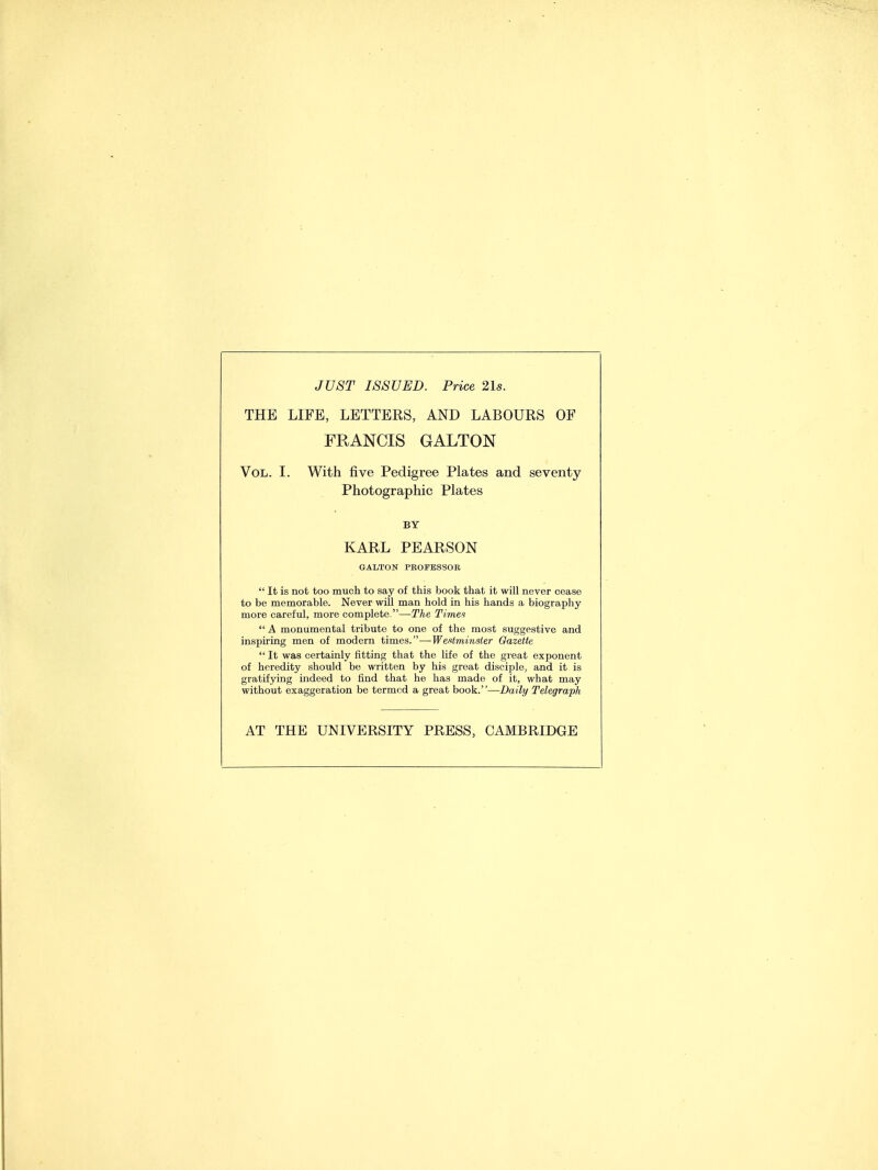 JUST ISSUED. Price 21s. THE LIFE, LETTERS, AND LABOURS OE FRANCIS GALTON Vol. I. With five Pedigree Plates and seventy Photographic Plates BY KARL PEARSON GALTON PROFESSOR  It is not too much to say of this book that it will never cease to be memorable. Never will man hold in his hands a biography more careful, more complete.—The Time?  A monumental tribute to one of the most suggestive and inspiring men of modern times.—Westminster Gazette  It was certainly fitting that the life of the great exponent of heredity should be written by his great disciple, and it is gratifying indeed to find that he has made of it, what may without exaggeration be termed a great book.—Daily Telegraph AT THE UNIVERSITY PRESS, CAMBRIDGE