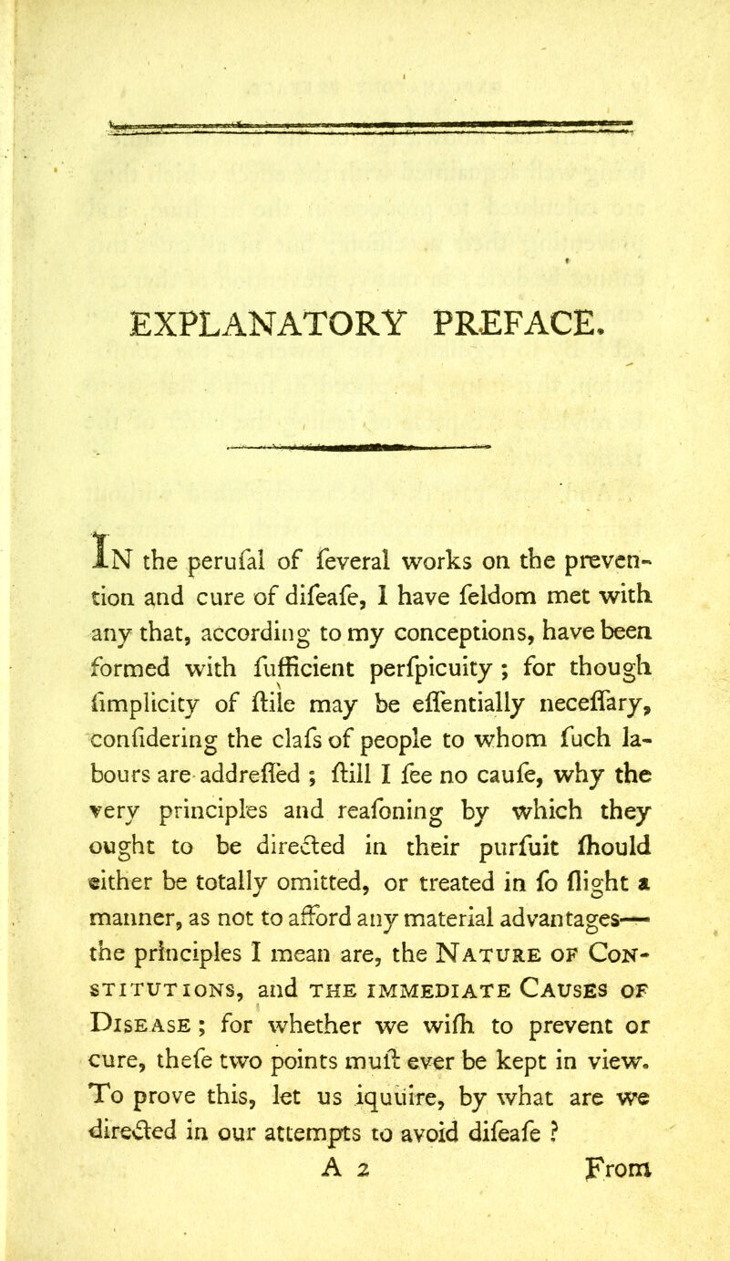 EXPLANATORY PREFACE. IN the perufal of feveral works on the preven- tion and cure of difeafe, I have feldom met with any that, according to my conceptions, have been formed with fufficient perfpicuity ; for though limplicity of ftile may be eflentially neceffary, confidering the clafs of people to whom fuch la- bours are addrefled ; (till I fee no caufe, why the very principles and reafoning by which they ought to be directed in their purfuit (hould either be totally omitted, or treated in fo (light a manner, as not to afford any material advantages— the principles I mean are, the Nature of Con- stitutions, and THE IMMEDIATE CAUSES OF Disease ; for whether we wifh to prevent or cure, thefe two points mull ever be kept in view. To prove this, let us iquuire, by what are we directed in our attempts to avoid difeafe ? A 2 From