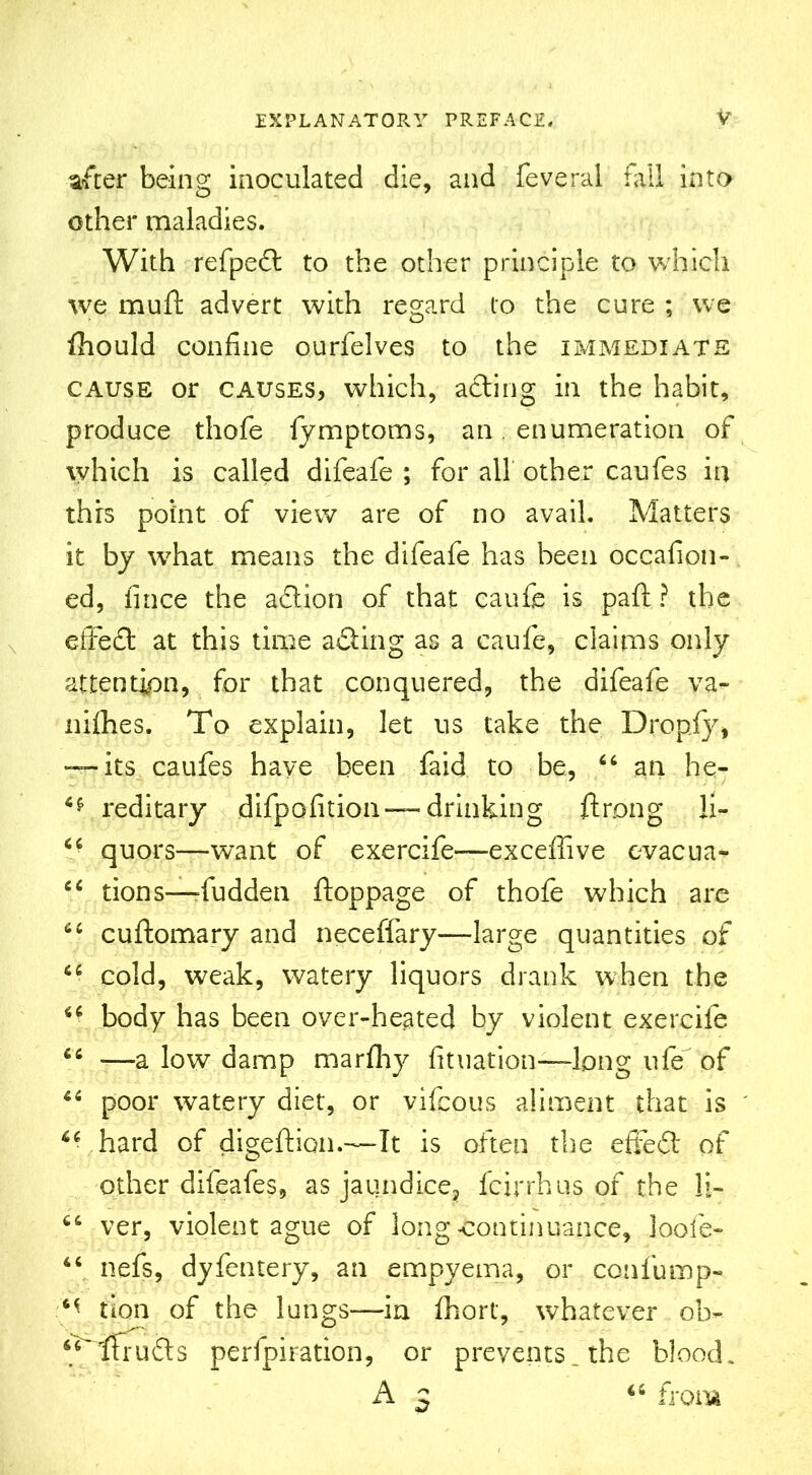 after being inoculated die, and feveral fall into other maladies. With refped to the other principle to which we muft advert with regard to the cure ; we fhould confine ourfelves to the immediate cause or causes, which, ading in the habit, produce thofe fymptoms, an. enumeration of which is called difeafe ; for all other caufes in thrs point of view are of no avail. Matters it by what means the difeafe has been occafion- ed, fince the adion of that caufc is paft ? the effed at this time ading as a caufe, claims only attention, for that conquered, the difeafe va- nifhes. To explain, let us take the Dropfy* •“its caufes have been faid to be, 66 an he- reditary difpofition —drinking ftrong li- “ quors—want of exercife—exceffive evacua- 44 tions—dudden ftoppage of thofe which are 44 cuflomary and neceffary—large quantities of 44 cold, weak, watery liquors drank when the 44 body has been over-heated by violent exercife 44 —a low damp marfhy fituation—-long ufif of 44 poor watery diet, or yifcous aliment that is 44 hard of digeftion.—It is often the effed of other difeafes, as jaundice, fcirrhus of the li- 64 ver, violent ague of long continuance, loofe- 44 nefs, dyfentery, an empyema, or confump- M tion of the lungs—in fhort, whatever ob- 44~ funds perfpiration, or prevents, the blood. A 5 44 from