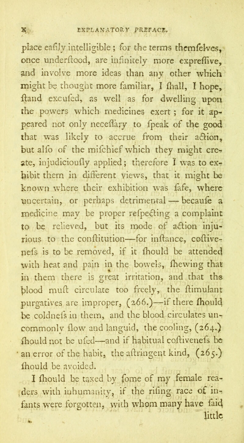 place eafijy intelligible; for the terms themfelvcs, once underftood, are infinitely more expreffive, and involve more ideas than any other which might be thought more familiar, I fhall, I hope, ftand excufed, as well as for dwelling upon the powers which medicines exert ; for it ap- peared not only neceffary to fpeak of the good that was likely to accrue from their a&ion, but alfo of the mifchief which they might cre- ate, injudicioufly applied; therefore I was to ex- hibit them in different views, that it might he known where their exhibition was fafe, where uncertain, or perhaps detrimental — becaufe a medicine may be proper refpefting a complaint to be relieved, but its mode of aflion inju- rious to the conftitution—for inftance, coftive- nefs is to be removed, if it fhould be attended with heat and pain in the bowels, fhewing that in them there is great irritation, and that the blood muff circulate too freely, the ftimulant purgatives are improper, (266.)—if there fhould be coldnefs in them, and the blood circulates un- commonly flow and languid, the cooling, (264.) fhould not be ufed—and if habitual coftivenefs be * an error of the habit, the aftringent kind, (265.) fhould be avoided. I fhould be taxed by fome of my female rea- ders with inhumanity, if the rifing race of in-? fants were forgotten, with whom many have faid little to