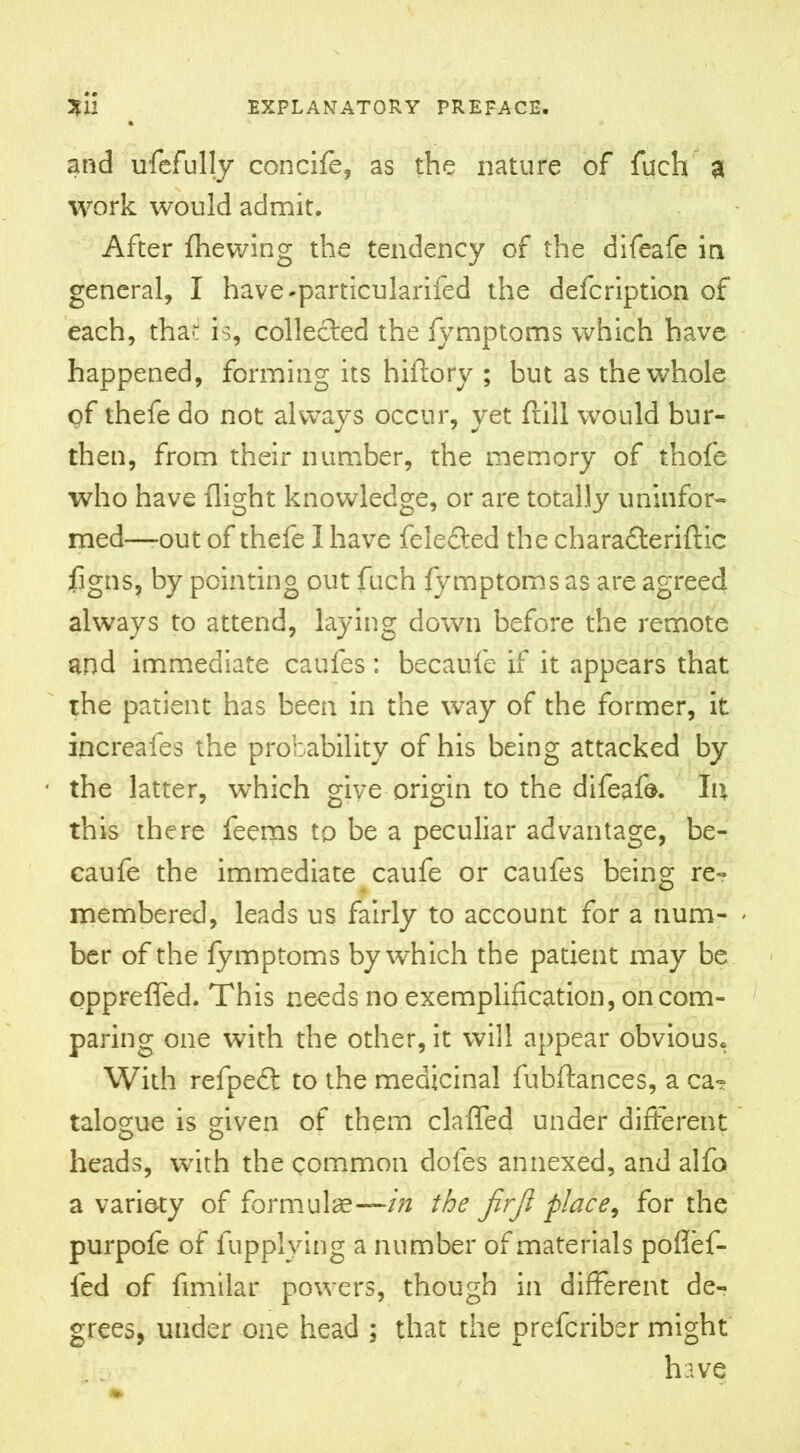 and ufefully conciff, as the nature of fuch a work would admit. After fhewing the tendency of the difeafe in general, I have-particularifed the defcription of each, tha«J is, collefted the fymptoms which have happened, forming its hiftory ; but as the whole of thefe do not always occur, yet ftill would bur- then, from their number, the memory of thofe who have flight knowledge, or are totally uninfor- med—out of thefe I have felefted the chara&eriftic figns, by pointing out fuch fymptoms as are agreed always to attend, laying down before the remote and immediate caufes: becaufe if it appears that the patient has been in the way of the former, it increafes the probability of his being attacked by the latter, which give origin to the difeafe. Iu this there feems to be a peculiar advantage, be- caufe the immediate caufe or caufes being re- membered, leads us fairly to account for a num- > ber of the fymptoms by which the patient may be opprefled. This needs no exemplification, on com- paring one with the other, it will appear obvious. With refpedt to the medicinal fubftarices, a ca? talogue is given of them claffed under different heads, with the common dofes annexed, and alfo a variety of formulae—/Vz the jirji place, for the purpofe of fupplving a number of materials pofief- fed of fimilar powers, though in different de- grees, under one head ; that the prefcriber might have