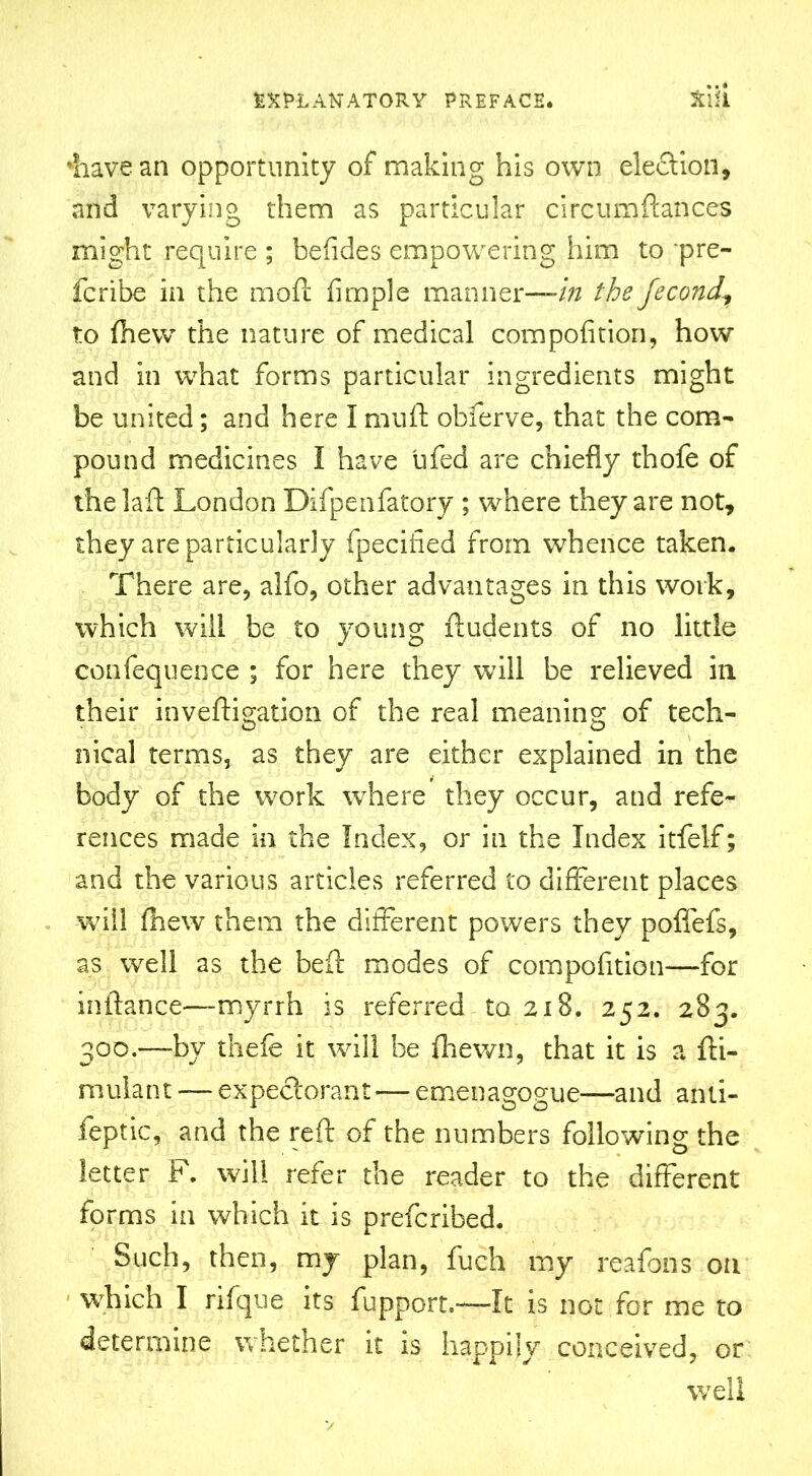 'have an opportunity of making his own election, and varying them as particular circumfiances might require ; befides empowering him to pre- fcribe in the moft Ample manner—/^ the fecond, to fhew the nature of medical compofition, how and in what forms particular ingredients might be united; and here I mu ft obferve, that the com- pound medicines I have ufed are chiefly thofe of thelaft London Difpenfatory ; where they are not, they are particularly fpecified from whence taken. There are, alfo, other advantages in this work, which will be to young ftudents of no little confequence ; for here they will be relieved in their inveftigation of the real meaning of tech- nical terms, as they are either explained in the body of the work wThere they occur, and refe- rences made in the Index, or in the Index itfelf; and the various articles referred to different places will fhew them the different powers they polfefs, as well as the beft modes of compofition—for inftance—myrrh is referred to 218. 252. 283. 300.—by thefe it will be fhewn, that it is a fti- muiant — expectorant—emenagogue—and anti- ieptic, and the reft of the numbers following the letter F. will refer the reader to the different forms in which it is prefcribed. Such, then, my plan, fuch my reafons on which I rifque its fupport.—It is not for me to determine whether it is happily conceived, or well V