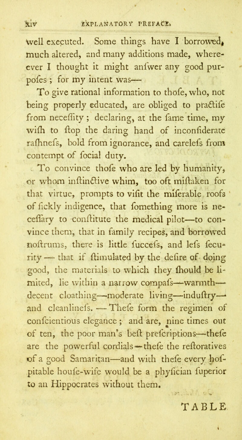 well executed. Some things have I borrowed* much altered, and many additions made, where- ever I thought it might anfwer any good pur- pofes ; for my intent was— To give rational information to thofe, who, not being properly educated, are obliged to pradtife from neceffity ; declaring, at the fame time, my wifh to flop the daring hand of inconliderate ralhnefs, bold from ignorance, and carelefs from contempt of focial duty. To convince thofe who are led by humanity* or whom inftinftive whim, too oft miftaken for that virtue, prompts to vifit the miferable roofs of fickly indigence, that fomething more is ne- ceffary to Conftitute the medical pilot—to con- vince them, that in family recipes, and borrowed noftrums, there is little fuccefs, and lefs fecu* rity — that if ftimulated by the delire of doing good, the materials to which they Ihould be li- mited, lie within a narrow compafs-—warmth- decent cloathing—moderate living—induftry—‘ and cleanlinefs. — Thefe form the regimen of confcientious elegance ; and are, nine times out of ten, the poor man’s heft prefcriptionS'—thefe are the powerful cordials —thefe the reftoratives of a good Samaritan—and with thefe every bof- pitable houfe-wife would be a phylician fuperior to an Hippocrates without them. TABLE i