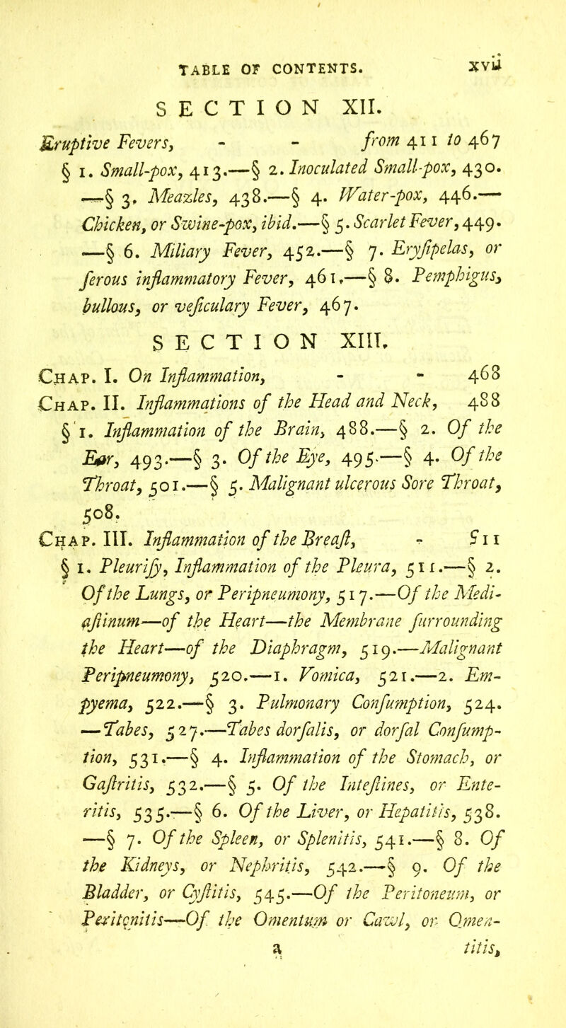 XVU SECTION XII. Eruptive Fevers, - - from 411 to 46 7 § 1. Small-pox, 413.—§ 2. Inoculated Small-pox, 430. 3. Meazles, 438.—§ 4. Water-pox, 446.— Chicken, or Swine-pox, ibid.—§ 5. Scarlet Fever, 449- —§ 6. Miliary Fever, 452.—§ 7. Eryfipelas, or ferous inflammatory Fever, 461,—§ 8. Pemphigus* bullous, or vejiculary Fever, 467. SECTION XIII. Chap. I. Ow Inflammation, - - 468 Chap. II. Inflammations of the Head and Neck, 488 § 1. Inflammation of the Brain, 488.—§ 2. Of the Et*r, 493-—§ 3* 0/Eye, 49S'—§ 4* Q/*rite Throat, 301.—§ 5. Malignant ulcerous Sore Throat, 508. Chap. III. Inflammation of the p>re aft, ^ 5* 11 § 1. Pleurify, Inflammation of the Pleura, 51 x.—§ 2. 0/Lungs, or Peripneumony, 517.—0/ ri^ Medi- af inum—0/ the Heart—rite Membrane furrounding the Heart—of the Diaphragm, 519.—Malignant Peripneumony, 520.—1. Vomica, 321.—2. Em- pyema, 322.—§ 3. Pulmonary Confumption, 324. — Tabes, 327.—Tabes dorfalis, or dorfal Confump- tion, 331.—§ 4. Inflammation of the Stomach, or Gaflritis, 332.—§ 3. Of the Intefiines, or Ente- ritis, 335.-—§ 6. Of the Liver, or Hepatitis, 338. *—§ 7. Of the Spleen, or Splenitis, 341.—§ 3. Of the Kidneys, or Nephritis, 342.—§ 9. Of the Bladder, or Cyjlitis, 343.—Of the Peritoneum, or Peritonitis—Of the Omentum or Cawl, or Omen- a tills*