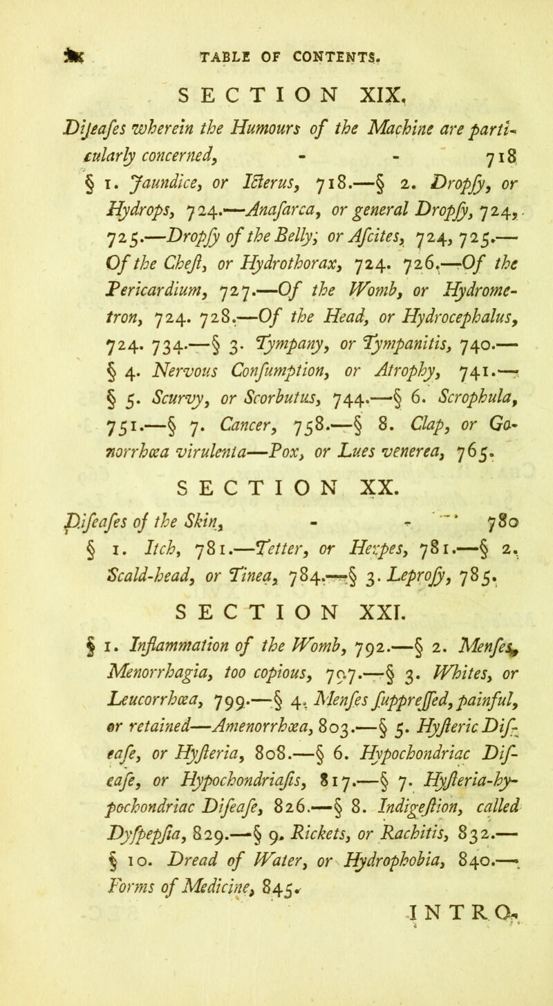 SECTION XIX, Dijeafes wherein the Humours of the Machine are parti-* cularly concerned, - - 718 § 1. Jaundice, or Itterus, 718.—§ 2. Dropfy, or Hydrops, 724.—Anafarca, or general Dropjy, 724, 725.—Dropfy of the Belly; or Afcites, 724, 725.— Of the Chef, or Hydrothorax, 724. 726.—-0/ the Pericardium, 727.—0/ Womb, or Hydrome- /rotf, 724. 728.—0/ /A* Head, or Hydrocephalus, 724. 734.—§ 3. Tympany, or Tympanitis, 740.— § 4. Nervous Confumption, or Atrophy, 741.— § 5. Scurvy, or Scorbutus, 744.—§ 6. Scrophula, 751.—§ 7. Cancer, 758.—§ 8. Clap, or Go* norrhcea virulent a—Pox, or Lues venerea, 765. SECTION XX. p.ifeafes oj the Skin, - - 780 § 1. Itch, 781.—Tetter, or Herpes, 781.—§ 2. Scald-head, or Tinea, 784.—•§ 3. Leprojy, 785. SECTION XXI. § 1. Inflammation of the Womb, 792.—§ 2. Menfes* Menorrhagia, too copious, 70.7.—§ 3. Whites, or Leucorrhcea, 799.— § 4. Menfes fuppreffed,painful, or retained—Amenorrhoea, 803.—§ 5. HyftericDif- eafe, or Hyfleria, 808.—§ 6. Hypochondriac Dif- eafe, or Hypochondriafis, 817.—§ 7. Hyfleria-hy- pochondriac Difeafe, 826.—§ 8. Indigejiion, called Dyfpepjia, 829.—■§ 9. Rickets, or Rachitis, 832.— § 10. Dread of Water, or Hydrophobia, 840.— Forms of Medicine, 845* intro*