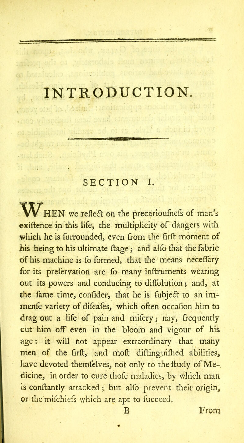 INTRODUCTION. SECTION I. When we refledt on the precarioufnefs of man’s exiftence in this life, the multiplicity of dangers with which he is furrounded, even from the firft moment of his being to his ultimate ftage; and alfo that the fabric of his machine is fo formed, that the means neceftary for its prefervation are fo many inftruments wearing out its powers and conducing to difiolution; and, at the fame time, confider, that he is fubjedt to an im- menfe variety of difeafes, which often occafion him to drag out a life of pain and mifery; nay, frequently cut him off even in the bloom and vigour of his age: it will hot appear extraordinary that many men of the firft, and moft diftinguifhed abilities, have devoted themfelves, not only to the ftudy of Me- dicine, in order to cure thofe maladies, by which man is conftantly attacked; but alfo prevent their origin, or the mifchiefs which are apt to fucceed. B From