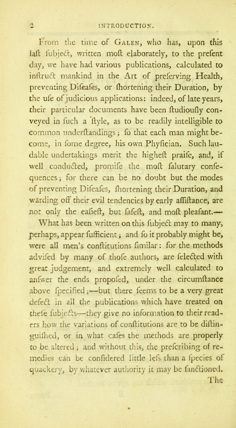 From the time of Galen, who has, upon this lad iubjedb, written mod elaborately, to the prefent day, we have had various publications, calculated to indrudt mankind in the Art of preferving Health, preventing Difeafes, or fliortening their Duration, by the ufe of judicious applications: indeed, of late years, their particular documents have been ftudioufly con- veyed in fuch a dyle, as to be readily intelligible to common undcrdandings; fo that each man might be- come, in fome degree, his own Phyfician. Such lau- dable undertakings merit the highed praife, ^nd, if well conduced, promife the mod falutary confe- quences; for there can be no doubt but the modes of preventing Difeafes, fliortening their Duration, and warding off their evil tendencies by early affidance, are not only the eafied, but fafed, and mod pleafant.— What has been written on this fubjed may to many, jperhaps, appear diffident; and fo it probably might be, were all men’s conditutions dmilar: for the methods advifed by many of thofe authors, are feledted with great judgement, and extremely well calculated to anfwer the ends propofed, under the circumdance above fpecifedbut there feems to be a very great defed in all the publications which have treated on thefe fubjeds—they give no information to their read- ers how the variations of conditutions are to be didin- guiflied, or in what cafes the methods are properly to be altered; and without this, the preferibing of re- medies can be confidered little lefs than a fpecies of quackery, by whatever authority it may be fandftioned. The