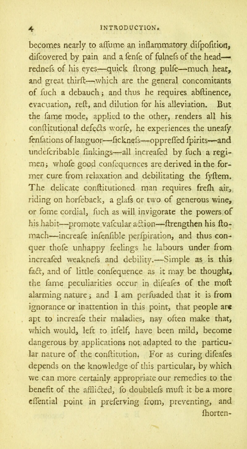 becomes nearly to aflfume an inflammatory difpofition, difcovered by pain and a fenfe of fulnefs of the head— rednefs of his eyes—quick ftrong pulfe—much heat, and great third—which are the general concomitants of fuch a debauch; and thus he requires abftinence, evacuation, reft, and dilution for his alleviation. But the fame mode, applied to the other, renders all his conftitutional defeats worfe, he experiences the uneafy fenfations of languor—ficknefs—opprefled fpirits—and undefcribable flnkings—ail increafed by fuch a regi- men ; whofe good confequences are derived in the for- mer cure from relaxation and debilitating the fyftem. The delicate conftitutioned man requires frefli air, riding on horfeback, a glafs or two of generous wine, or fome cordial, fuch as will invigorate the powers of his habit—promote vafcular adlion—ftrengthen his fto- mach—increafe infenfible perfpiration, and thus con- quer thofe unhappy feelings he labours under from increafed weaknefs and debility.—Simple as is this faft, and of little confequence as it may be thought, the fame peculiarities occur in difeafes of the moft alarming nature; and I am perfuaded that it is from ignorance or inattention in this point, that people are apt to increafe their maladies, nay often make that, which would, left to itfelf, have been mild, become dangerous by applications not adapted to the particu- lar nature of the conftitution. For as curing difeafes depends on the knowledge of this particular, by which we can more certainly appropriate our remedies to the benefit of the afflidted, fo doubtlefs muft it be a more efTential point in preferving from, preventing, and fhorten-