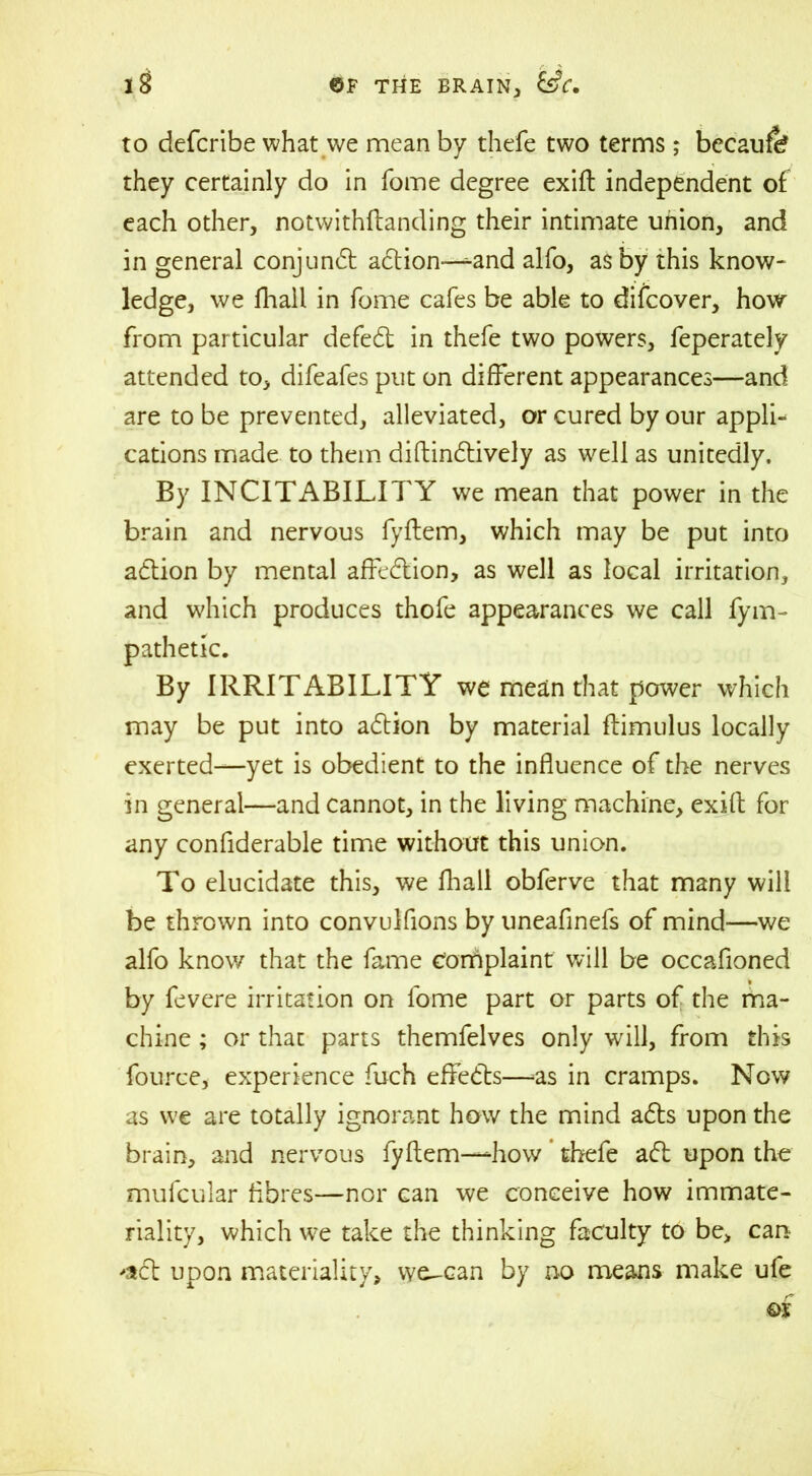 to defcribe what we mean by thefe two terms; becauft? they certainly do in fome degree exift independent of each other, notwithftanding their intimate union, and in general conjundt adtion—^and alfo, as by this know- ledge, we fhall in fome cafes be able to difcover, how from particular defedt in thefe two powers, feperately attended to, difeafes put on different appearances—and are to be prevented, alleviated, or cured by our appli- cations made to them diftindtively as well as unitedly. By INCITABILITY we mean that power in the brain and nervous fyftem, which may be put into adtion by mental affedlion, as well as local irritation, and which produces thofe appearances we call fym- pathetic. By IRRITABILITY we mean that power which may be put into adtion by material ftimulus locally exerted—yet is obedient to the influence of the nerves in general—and cannot, in the living machine, exift for any conflderable time without this union. To elucidate this, we fhall obferve that many will be thrown into convulfions by uneafinefs of mind—we alfo know that the fame complaint will be occafioned by fevere irritation on fome part or parts of the ma- chine ; or that parts themfelves only will, from this fource, experience fuch effedts—-as in cramps. Now as we are totally ignorant how the mind adts upon the brain, and nervous fyftem—how thefe adt upon the mufcular fibres—nor can we conceive how immate- riality, which we take the thinking faculty to be, can -adt upon materiality, wc-can by no means make ufe