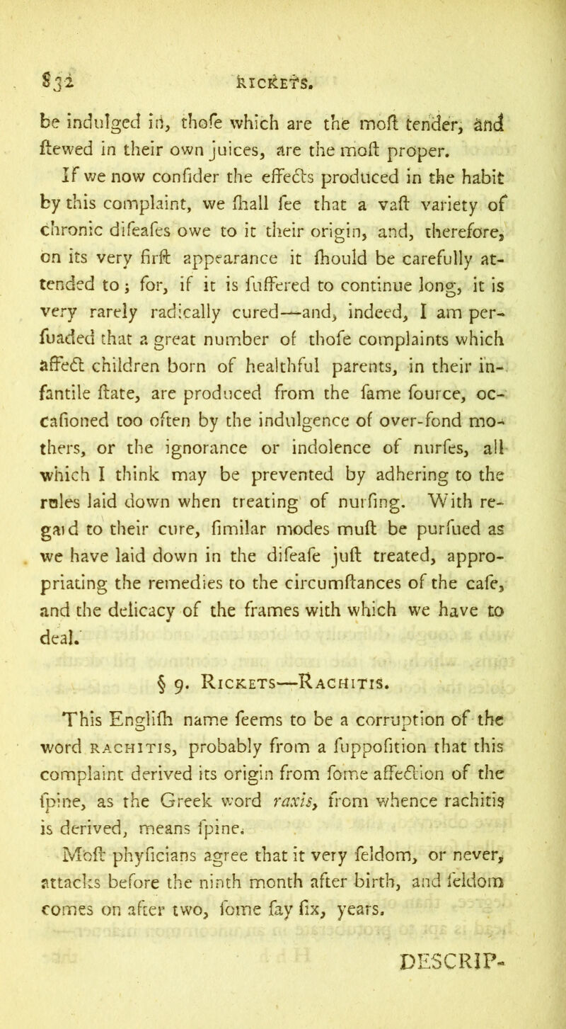 be indulged id, thole which are the moft tender, Snd ftewed in their own juices, are the moll proper. IF we now confider the effects produced in the habit by this complaint, we fhall lee that a vaft variety of chronic difeafes owe to it their origin, and, therefore, on its very firft appearance it fhould be carefully at- tended to; for, if it is liiffered to continue long, it is very rarely radically cured—and, indeed, I am per- fuaded that a great number of tliofe complaints which affedt children born of healthful parents, in their in- fantile ftate, are produced from the fame fource, oc- Cafioned too often by the indulgence of over-fond mo- thers, or the ignorance or indolence of nurfes, all which I think may be prevented by adhering to the rales laid down when treating of nurfing. With re- gal d to their cure, fimilar modes muff be purfued as we have laid down in the difeafe juft treated, appro- priating the remedies to the circumftances of the cafe, and the delicacy of the frames with which we have to deal. § 9. Rickets—Rachitis. This Englifh name feems to be a corruption of the word rachitis, probably from a fuppofition that this complaint derived its origin from fome affedllon of the fpine, as the Greek word raxi$y from whence rachitis is derived, means fpine* Mbft phyficians agree that it very feldom, or never, attacks before the ninth month after birth, and feldom comes on after two, fome fay fix, years. DESCRIP-