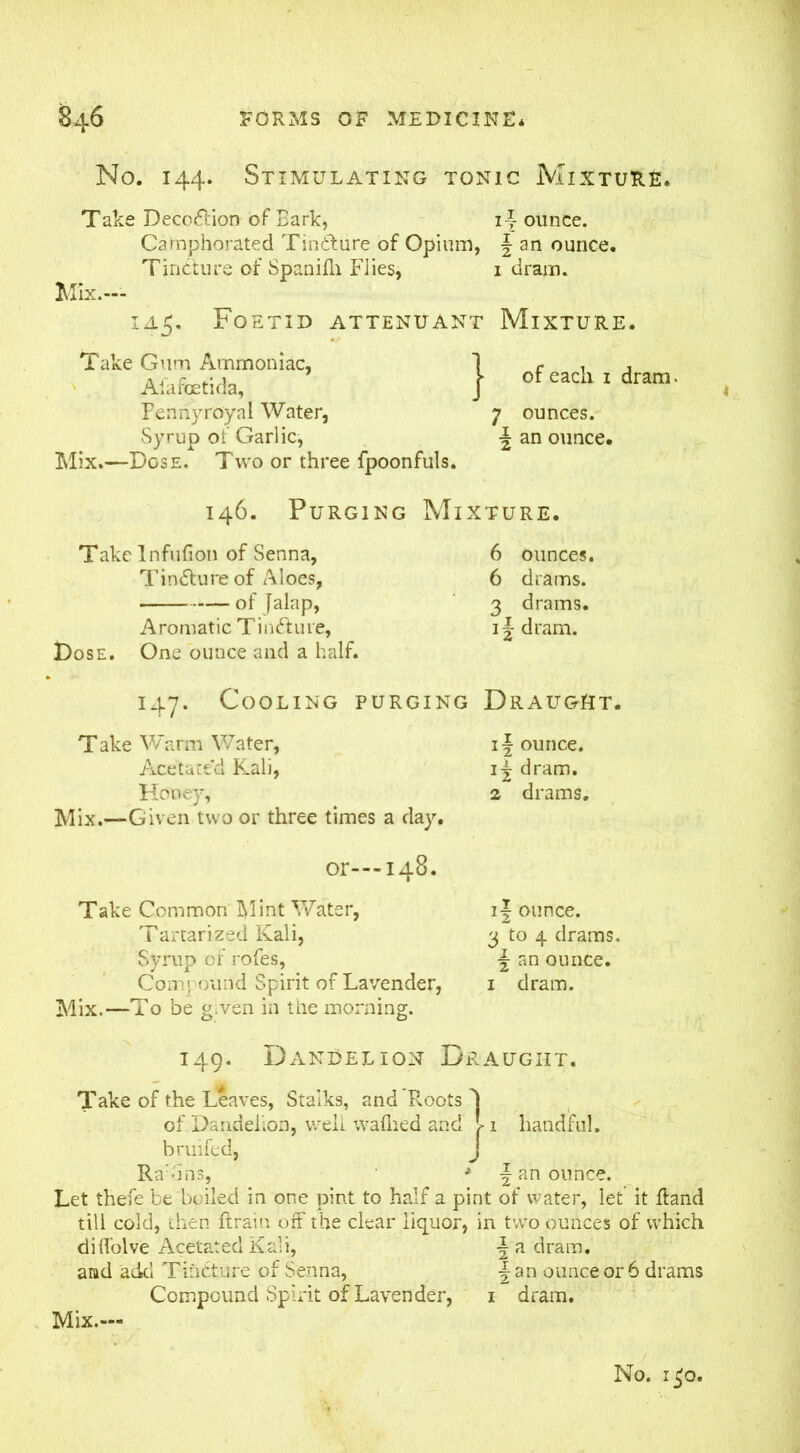 No. 144. Stimulating tonic Mixture. Take Deco&ion of Bark, ij- ounce. Camphorated Tindture of Opium, \ an ounce. Tincture of Spanifli Flies, 1 dram. Mix.— iaFoetid attendant Mixture. of each 1 dram. 7 ounces. \ an ounce* Mix.—Dose. Two or three fpoonfuls. Take Gum Ammoniac, Aiafoetida, Pennyroyal Water, Syrup of Garlic, 146. Purging Mixture* Takelnfufion of Senna, Tincture of Aloes, of Jalap, Aromatic Tindhne, Dose. One ounce and a half. 6 ounces. 6 drams. 3 drams. i-J dram. 147. Cooling purging Draught. Take Warm V/ater, Acetated Kali, Honey, Mix.—Given two or three times a day. if ounce. 1^ dram. 2 drams. 4 or---148. Take Common Mint Water, Tartarized Kali, Syrup of rofes, Compound Spirit of Lavender, Mix.—To be g.ven in the morning. 11 ounce. 3 to 4 drams. \ an ounce. 1 dram. 149. Dandelion Draught. Take of the Leaves, Stalks, and Roots 1 of Dandelion, well waflied and > 1 handful, bruifed, J Ra:-ins, ■* \ an ounce. Let thefe be boiled in one pint to half a pint of water, let it Rand till cold, then {train off the clear liquor, in two ounces of which diflolve Acetated Kali, \ a dram, and acid Tinfture of Senna, \ an ounce or 6 drams Compound Spirit of Lavender, 1 dram. Mix.— No. i£o.