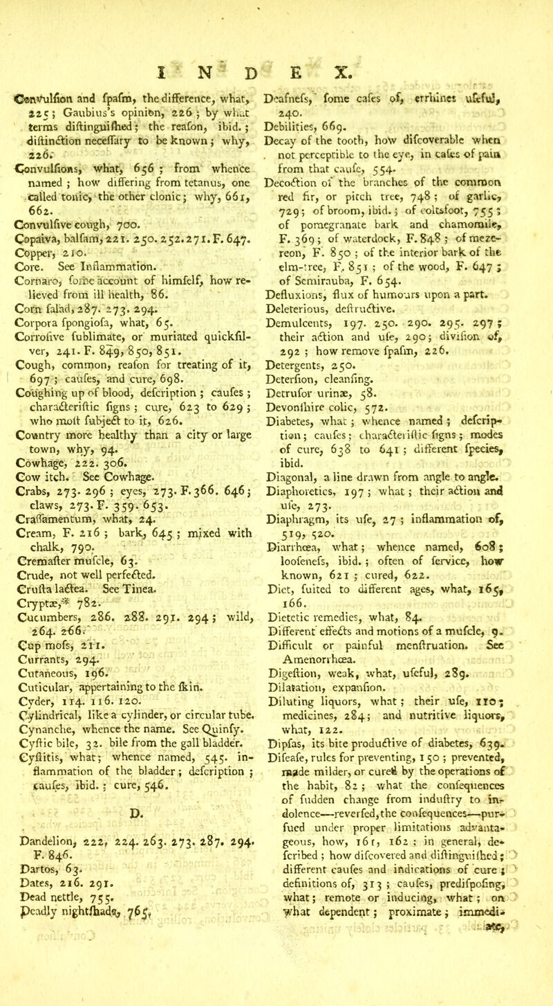 O®nvulfion and fpafm, the difference, what, 225; Gaubius's opinion, 226 ; by what terras diftinguifhed; the reafon, ibid.; diftindtion neceffary to be known; why, 226.- donvulfions, what, 656 ; from whence named ; how differing from tetanus, one called tonic,'the other clonic; why, 661, 662. Con vulftve cough, 700. Copaiva, balfam, 221. 250. 252.271.F. 647. Copper, 210. Core. See Inflammation. Cornaro, forbe account of himfelf, how re- lieved from ill health, 86. Com falad,287. 273. 294. Corpora fpongiofa, what, 65. Corrofive fublimate, or muriated quickfil- ver, 241. F. 849, 850, 851. Cough, common, reafon for treating of it, 697 ; caufes, and cure, 698. Coughing up of blood, defcription ; caufes ; chara&eriftic figns; cure, 623 to 629 ; who molt fubjedt to it, 626. Country more healthy than a city or large town, why, 94. Cowhage, 222. 306. Cow itch. See Cowhage. Crabs, 273.296; eyes, 273. F. 366. 646; claws, 273. F. 359- 653- Cralfamentum, what, 24. Cream, F. 216 ; bark, 645 ; mixed with chalk, 790. Crem after mufcle, 63. Crude, not well perfected. Crufta ladtea. See Tinea. Cryptce/* 782. Cucumbers, 286. 288. 291. 294; wild, 264. 2-66. Cup mofs, 211. Currants, 294. Cutaneous, 196. Cuticular, appertaining to the fkin. Cyder, 114. 116. 120. Cylindrical, like a cylinder, or circular tube. Cynanche, whence the name. See Quinfy. Cyftic bile, 32. bile from the gall bladder. Cyftitis, what; whence named, 545. in- flammation of the bladder; defcription ; caufes, ibid. ; cure, 546. D. Dandelion, 222, 224. 263. 273. 287. 294. F. 846. Dartos, 63. Dates, 216. 291. Dead nettle, 755. Peadly nightfhads, 765, Dcafnefs,' fome cafes of, errhinet uftfid, 240. Debilities, 669. Decay of the tooth, hoW difcoverable when not perceptible to the eye, in cafes of pain from that caufe, 554. Decodfion of the branches of the common red fir, or pitch tree, 748 ; of garlic, 729; of broom, ibid.; of coltsfoot, 755 ; of pomegranate bark and chamomile, F. 369; of waterdock, F. 848 ; ofmere- reon, F. 850 ; of the interior bark of the elm-tree, F,. 851 ; of the wood, F. 647 ; of Semirauba, F. 654. Defluxions, flux of humours upon a part. Deleterious, deftrudtive. Demulcents, 197. 250. 290. 295. 297; their adtion and ufe, 290; divifion of, 292 ; how remove fpafm, 226. Detergents, 250. Deterfion, cleanfing. Detrufor urinse, 58. Devonftiire colic, 572. Diabetes, what; whence named ; descrip- tion ; caufes; charadteriftic figns; modes of cure, 638 to 641 ; different fpecies, ibid. Diagonal, a line drawn from angle to angle. Diaphoretics, 197; what; their adtiou and ufe, 273. Diaphragm, its ufe, 27 ; inflammation of, 519, 520. Diarrhoea, what; whence named, 608; loofenefs, ibid.; often of fervice, how known, 621 ; cured, 622. Diet, fuited to different ages, what, 165, 166. Dietetic remedies, what, 84. Different effedts and motions of a mufcle, 9. Difficult or painful menftruation. See Amenorrhoea. Digeftion, weak, what, ufeful, 28g. Dilatation, expanfion. Diluting liquors, what; their ufe, HO; medicines, 284; and nutritive liquors, what, 122. Dipfas, its bite produdiive of diabetes, 639. Difeafe, rules for preventing, 150 ; prevented, made milder, or cured by the operations of the habit, 82; what the confequences of fudden change from induftry to dolence—reverfed,the confequences—pur- fued under proper limitations advanta- geous, how, 16 r, 162 ; in general, de- scribed ; how difeovered and diftrnguifbed; different caufes and indications of cure ; definitions of, 313; caufes, predifpofing, what; remote or inducing, what; on what dependent; proximate; immedi*