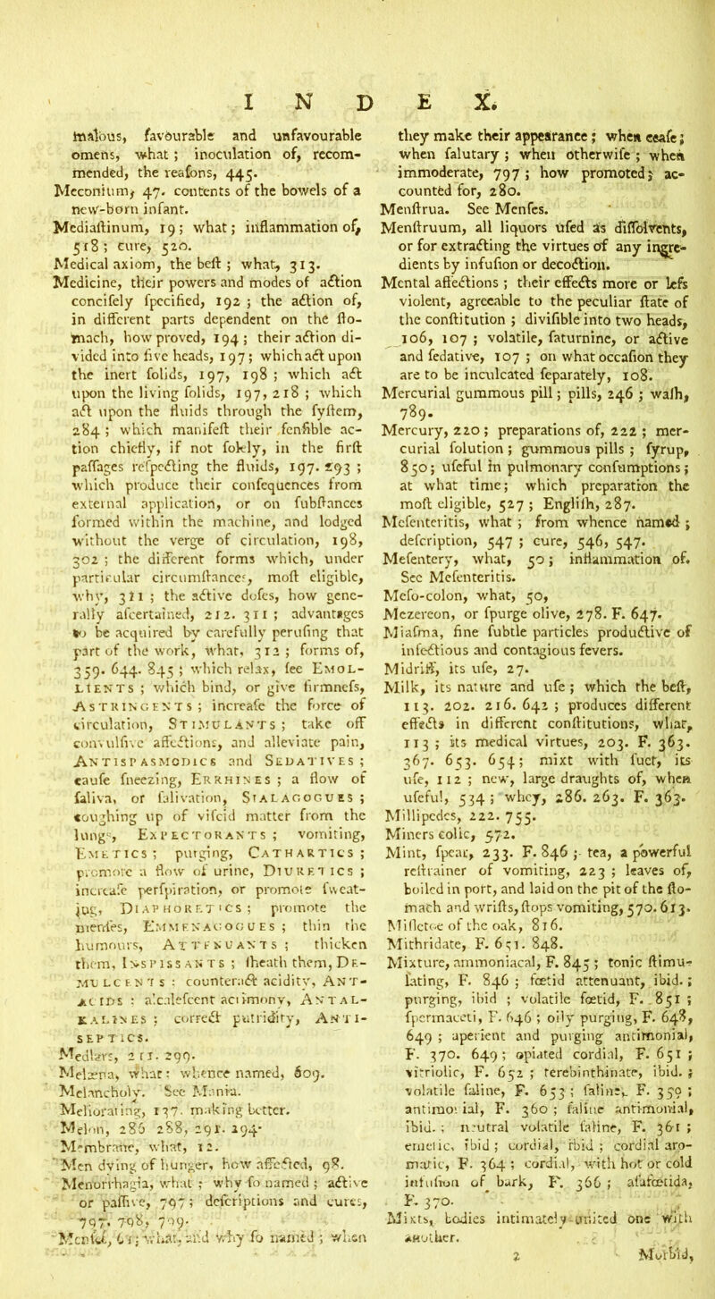 malous, favourable and unfavourable omens, what ; inoculation of, recom- mended, the reafons, 445. Meconium* 47. contents of the bowels of a new-born infant. Medialfinum, 19; what; inflammation of* 5x8; cure, 520. Medical axiom, the beif ; what, 313. Medicine, their powers and modes of action concifely fpccified, 192 ; the adtion of, in different parts dependent on the fto- fcnach, how proved, 194; their adfion di- vided into five heads, 197; which adf upon the inert folids, 197, 198 ; which adt upon the living folids, 197, 218 ; which adt upon the fluids through the fyftem, 284 ; which manifefl: their fenfible ac- tion chiefly, if not fokly, in the firft paffages refpedfing the fluids, 197. 2:93 ; which produce their confluences from external application, or on fubflances formed within the machine, and lodged without the verge of circulation, 198, 302 ; the different forms which, under particular circutnftances, moft eligible, why, 3I1 ; the adfive dofes, how gene- rally ascertained, 212. 311 ; advant*gcs *0 be acquired by carefully perufing that part of the work, what, 312; forms of, 359. 644. 845 ; which relax, fee Emol- lients ; which bind, or give firmnefs, Astringents; i ncreafe the force of circulation, Stimulants; take off convulfivc affedfions, and alleviate pain, AntispASMcmcs and Sedatives; caufe fneezing, Errhines; a flow of Saliva, or falivation, Stalagogues ; coughing up of vifeid matter from the lungs, Expectorants ; vomiting, Emetics; purging, Cathartics; promote a flow of urine, Diuret ics ; incrcafe perfpiration, or promole f\veat- ing, Diaphoretics; promote the merffes, Emm ex agog ues ; thin the humours, A x t fsuasts ; thicken them, Inspissants ; (heath them,De- mu LCtN'is ; counterndf acidity, Ant* ac ids : a'.calefcent aciimony, Antal- kalines ; corredf putridity, Anti- SEP TICS. Medlars, 211.299. Melxna, what; whence named, 609. Melancholy. See Mania. Meliorating, 137- making better. Melon, 286 288, 291. 294* Membrane, what, 12. Men dving of hunger, how affected, 98. Menorrhagia, what ,* why fo named ; adfive or pafhve, 797; deferiptions and cures, ■ 797. 798, 709. Men fa, Li ■ what, and why fo named ; when they make their appearance; whew ceafe; when falutary ; when otherwife ; when immoderate, 797 ; how promoted j ac- counted for, 280. Menftrua. See Menfes. Menftruum, all liquors ufed as dlffol vents, or for extradfing the virtues of any ingre- dients by infufion or decodtion. Mental affedfions ; their effedfs more or left violent, agreeable to the peculiar ftate of the conftitution ; divifible into two heads, 106, 107 ; volatile, faturnine, or adfive and fedative, 107 ; on whatoccafion they are to be inculcated feparately, 108. Mercurial gummous pill; pills, 246 ; wafh, 789- Mercury, 220; preparations of, 222 ; mer- curial folution ; gummous pills ; fyrup, 850; ufeful In pulmonary confumptions; at what time; which preparation the moft eligible, 527 ; Englilh, 287. Mcfenteritis, what ; from whence named ; defeription, 547 ; cure, 546, 547. Mefentery, what, 50; inflammation of. Sec Mcfenteritis. Mcfo-colon, what, 50, Mezereon, or fpurge olive, 278. F. 647. Miafma, fine fubtle particles produdfive of infedfious and contagious fevers. Midriff, its ufe, 27. Milk, its nature and ufe ; which the belt, 113. 202. 216.642; produces different effedfs in different conflitutions, what, 113 ; its medical virtues, 203. F. 363. 367. 653. 654; mixt with fuct, its ufe, 112 ; new, large draughts of, when ufeful, 534 ; whey, 286. 263. F. 363. Millipedes, 222. 755. Miners colic, 572. Mint, fpeac, 233. F. 846 ; tea, a powerful reltrainer of vomiting, 223 ; leaves of, boiled in port, and laid on the pit of the fto- rnach and wrifts, flops vomiting, 570.613. Miflctc-e of the oak, 816. Mithridate, F. 631. 848. Mixture, ammoniacal, F. 845 ; tonic ftimu-r fating, F. 846; foetid attenuant, ibid.; purging, ibid ; volatile foetid, F. .851 ; fpcrmaceti, F. 646 ; oily purging, F. 64?, 649 ; aperient and purging antimonial, F. 370. 649; opiated cordial, F. 651 ; vitriolic, F. 652 ; terebinthinate, ibid. ; volatile faiine, F. 653 ; faiine;. F. 359; antimoi ial, F. 360 ; faiine antimonial, lbiu. ; ntutral volatile faiine, F. 361 ; emetic, ibid ; cordial, rbid ; cordial aro- matic, F- 364; cordial, with hot or cold infufion of bark, F. 366 ; atafcecida, K 370. Mists, bodies intimately-united one With another. 2 Morbid,