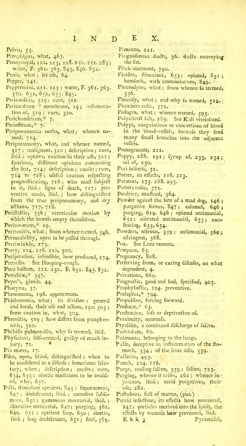 Pelvis, 55. Pemphigus, what, 467. Pennyroyal, 221. 223, 228. 250. 252. 283 ; water, F. 361. 365. 845, 846. 852. Penis, what; its ufe, 64. Pepper, 241. Peppermint, 221. 223 ; water, F. 361. 363. 370. 651, 652, 653. 845. Pericarditis, 519; cure, 521. Pericardium * membrane, 19 ; inflamma- tion of, 519; cure, 520. Perichondrium,* 7. Periofteum,* 7. Peripneumonia notha, what; whence na- med, 714. Peripneumony, what, and whence named, 517 ; malignant, 520 ; defeription ; cure, ibid.; opiates, caution in their ufe, 521 ; fpurious, different opinions concerning the feat, 714; defeription; caufes ; cure, 714 to 718 ; ufeful caution refpeCting prognofticating, 716; who moft fubjeCt to it, ibid.; figns of death, 717; pre- ventive mode, ibid. ; how diftinguifhed from the true peripneumony, and dry afthma, 717, 718. Periftaltic, 536; vermicular motion by w;hich the bowels empty themfelves. Peritonaeum,* 29. Peritonitis, what; from whence named, 546. Permeability, open to be paffed through. Perriwinkle, 273. Perry, 114. 116. 126. 300. Perfpiration, infenfible, how produced, 274. Pertuflis. See Hooping-cough. Peru balfam, 221. 250. F. 652. 845. 852. Petechias,- 347. Peyer’s, glands. 44. Pharynx, 37. Phenomena, 196. appearances. phlebotomia, what; its divifion ; general and local, their ufe and aCtion, 190. 303 ; fome caution in, what, 304. Phrenitis, 519; how differs from paraph re- nitis, 520. Phthifis pulmonalis, why fo-termed, ibid. Phyflcians, felf-created, gyilty of much in- jury, 72. * Pia mater, 17. Piles, open, blind, diftinguifhed ; when to be confidered as a difeafe ; fometimes falu- tary, when ; defeription ; caufes ; cure, 634, 635 ; aloetic medicines to be avoid- ed, why, 637. Pills, ftimulant aperient, 845 ; faponaceous, 847 ; deobftruent, ibid.; corrofive fubli- mate, 850; gummous mercurial, ibid.; alterative mercurial, 647; purging, 362. 649. 651 ; aperient foap, 650 ; aloetic, ibid, j foap deobftruent, 651; fteel, 369. Pimento, 221. Pinguidinous ducts> 36. duCts conveying the fat. Pitch ointment, 790. Plaifter, ftimulant, 653; opiated, 631 ; hemlock, with ammoniacum, 849. Pleurodyne, what; from whence fo termed, 556- Pleurify, what; and why fo named, 512- Plumbers colic, 572. Podagra, what; whence named, 593. Polychreft fait, 285. See Kali vitriolated. Polypi, coagulations or concretions of blood in the blood-veffels, becaufe they fend many fmall branches into the adjacent veflels. Pomegranate, 212. Poppy, 288. 291; fyrup of, 233, 234; oil of, 250. Pori biliarii, 32. Porter, its effeCts, 116. 123. Potatoes, 273. 288. 295. Potters colic, 572. Poultice, muftard, 364. Powder againft the bite of a mad dog, 146 j purgative ferous, 847 ; calomel, 646 ; purging, 619. 646 ; opiated antimonial, 652; nitrated antimonial, 653; nau- feating, 653, 654. Powders, nitrous, 359; antimonial, 360 j aftringent, 368. Pox. See Lues venerea. Praepuce, 65. Pregnancy, 808. Preferving from, or curing difeafes, on what dependent, 4. Privations, 669. Prognoftic, good and bad, fpecified, 405. Prophylactic, 124. preventive. Prolapfus,* 794. Propulfive, forcing forward. Proftatae,* 65. Proftration, lofs or deprivation of. Proximity, nearnefs. Ptyalifm, a continued difeharge of faliva. Pudendum, 60. Pulmonic, belonging to the lungs. Pulle, deceptive in inflammation of the fta- mach, 534; of the liver alfo, 539. Pulfatile, 493. Punch, 114. tt6. Purge, cooling faline, 359; faline, 723. Purging, whence it arifes, 262; whence in- jurious, ibid.; acrid purgatives, their ufe, 281. Pyftulous, full of matter, (pus.) Putrid infection, its effeCts how prevented, 147 ; particles received into the habit, the effeCts by wounds how prevented, ibid. K k k, 3 Pyramidal^