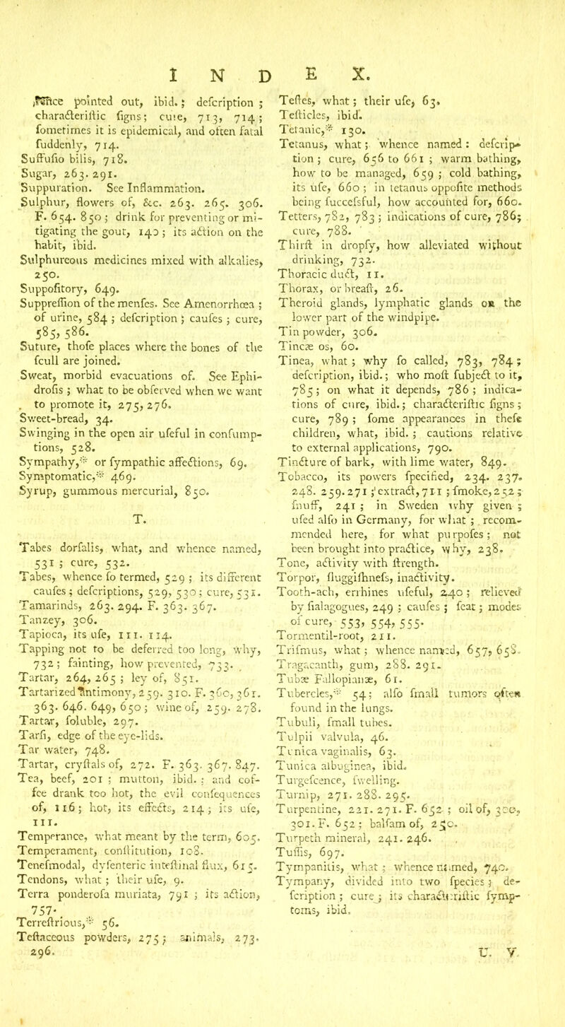 ,9Sftcc pointed out, ibid.; defcription ; charaCteriltic (igns; euie, 713, 714; fometimes it is epidemical, and often fatal fuddenly, 714. Suffufio bilis, 718. Sugar, 263. 291. Suppuration. See Inflammation. Sulphur, flowers of, &c. 263. 265. 306. F. 654. 850 ; drink for preventing or mi- tigating the gout, 140 ; its aCtion on the habit, ibid. Sulphureous medicines mixed with alkalies, 250. Suppofitory, 649. Suppreflion of themenfes. See Amenorrhcea ; of urine, 584 ; defcription 5 caufes ; cure, 585, 586. Suture, thofe places where the bones of the fcull are joined. Sweat, morbid evacuations of. See Ephi- drofis ; what to be obferved when wc want . to promote it, 275, 276. Sweet-bread, 34. Swinging in the open air ufeful in confump- tions, 528. Sympathy,* or fympathic affections, 69. Symptomatic,* 469. Syrup, gummous mercurial, 850. T. Tabes dorfalis, what, and whence named, 531 ; cure, 532. Tabes, whence fo termed, 529 ; its different caufes; defcripdons, 529, 530; cure,531. Tamarinds, 263. 294. F. 363. 367. Tanzey, 306. Tapioca, its ufe, in. 114. Tapping not to be deferred too long, why, 732; fainting, how prevented, 733. Tartar, 264, 265 ; ley of, 851. TartarizedAntimony, 259. 310. F. 360,361. 363. 646. 649, 650; wine of, 259. 278. Tartar, foluble, 297. Tarfi, edge of the eye-lias. Tar water, 748. Tartar, cryftalsof, 272. F. 363. 367. 847. Tea, beef, 201 ; mutton, ibid. : and cof- fee drank too hot, the evil confequences of, 11.6; hot, its effeCts, 214 ; its ufe, HI. Temperance, what meant by the term, 605. Temperament, conflitution, I08. Tenefmodal, dyfenteric inteftinal flux, 615. Tendons, what; their ufe, 9. Terra ponderofa muriata, 791 ; its aCtion, 757*. Tcrreftrious,* 56. Teftaceous powders, 275; an i mai s, 273. Teftes, what; their ufe, 63. Tefticles, ibid'. Tetanic,* 130. Tetanus, what; ’whence named : defcrip- tion ; cure, 656 to 661 ; warm bathing, how to be managed, 659 ; cold bathing, its ufe, 660 ; in tetanus oppofite methods being fuccefsful, how accounted for, 660. Tetters, 782, 783 ; indications of cure, 786; cure, 788. Thirft in dropfy, how alleviated without drinking, 732. Thoracic duCt, 11. Thorax, or breaft, 26. Theroid glands, lymphatic glands or the lower part of the windpipe. Tin powder, 306. Tincae os, 60. Tinea, what; why fo called, 783, 784; defcription, ibid.; who molt fubjeCt to it, 785; on what it depends, 786 ; indica- tions of cure, ibid.; charaCteriltic figns; cure, 789 ; fome appearances in thefe children, what, ibid. ; cautions relative to external applications, 790. TinCture of bark, with lime water, 849. Tobacco, its powers fpecified, 234. 237. 248. 259.271;'extraCt,711 ;fmoke,252; fnuff, 241 ; in Sweden ivhy given 5 ufed alfo in Germany, for what ;. recom- mended here, for what pu rpofes ; not been brought into praCtice, why, 238. Tone, activity with ftrength. Torpor, fluggifhnefs, inactivity. Tooth-ach, errhines ufeful, 240 ; relieved by fialagogues, 249 ; caufes ; feat; modes of cure, -553, 554,555. Tormentil-root, 211. Trifmus, what; whence named, 657,658 Tragacanth, gum, 288. 291. Tubse Fallopianae, 61. Tubercles,* 54; alfo fmall tumors Qtte* found in the lungs. Tubuli, fmall tubes. Tulpii valvula, 46. Tvnica vaginalis, 63. Tunica albuginea, ibid. Turgefcence, fwelling. Turnip, 271. 288. 295. Turpentine, 221. 271. F. 652-; oil of> 300, 301.F. 652; balfam of, 255c. Turpet’n mineral, 241. 246. Tuffis, 697. Tympanitis, what; whence n« .med, 74c. Tympany, divided into two fpecies 5 der feription ; curej its charade rift ic fymp- toms, ibid.