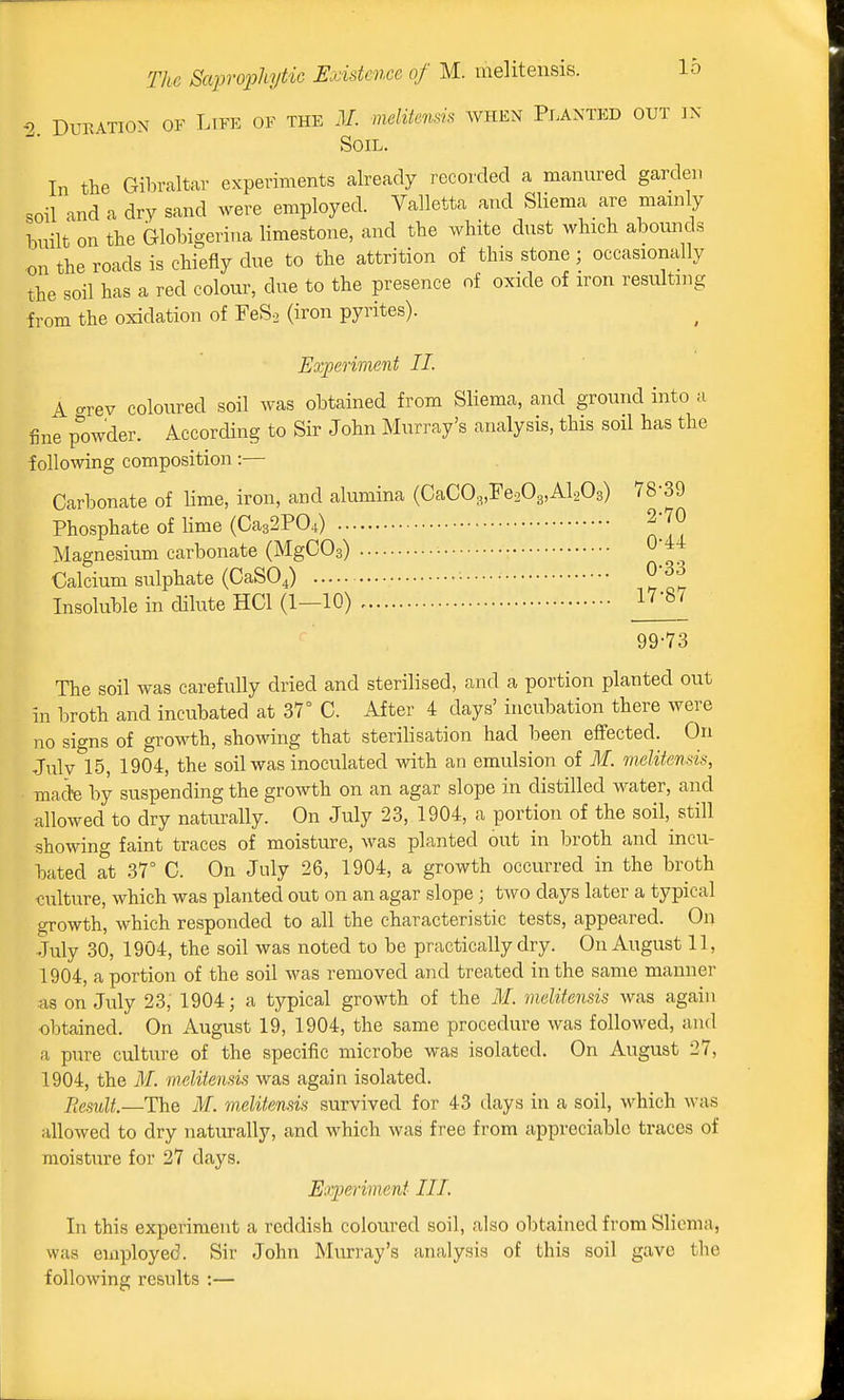 2 Duration of Life of the .1/. meliienm when Planted out in Soil. In the Gibraltar experiments already recorded a manured garden soil and a dry sand were employed. Valletta and Sliema are mainly built on the Globigeriua limestone, and the white dust which abounds on the roads is chiefly due to the attrition of this stone ; occasionally the soil has a red colour, due to the presence of oxide of iron resulting from the oxidation of FeSo (iron pyrites). Experiment II. A f^rev coloured soil was obtained from Sliema, and ground into a fine p1)wder. According to Sir John Murray's analysis, this soil has the following composition:— Carbonate of lime, iron, and alumina (CaC03,re203,Al203) 78-39 Phosphate of lime (Ca32P04) 2-70 Magnesium carbonate (MgCOs) O'^^ Calcium sulphate (CaSOJ •••••• 033 Insoluble in dilute HCl (1—10) ^^'^^ ^ 99-73 The soil was carefully dried and sterilised, and a portion planted out in broth and incubated at 37° C. After 4 days' incubation there were no signs of growth, showing that sterilisation had been effected. On Julv 15, 1904, the soil was inoculated with an emulsion of M. mditends, macte by suspending the growth on an agar slope in distilled water, and allowed to dry naturally. On July 23, 1904, a portion of the soil, still showing faint traces of moisture, was planted out in broth and incu- bated at 37° C. On July 26, 1904, a growth occurred in the broth culture, which was planted out on an agar slope; two days later a typical growth, which responded to all the characteristic tests, appeared. On July 30, 1904, the soil was noted to be practically dry. On August 11, 1904, a portion of the soil was removed and treated in the same manner <xs on July 23, 1904; a typical growth of the ilf. melitensis was again obtained. On August 19, 1904, the same procedure was followed, and a pure culture of the specific microbe was isolated. On August 27, 1904, the ilf. melitensis was again isolated. Result.—The M. melitensis survived for 43 days iti a soil, which was allowed to dry naturally, and which was free from appreciable traces of moisture for 27 days. Experiment III. In this experiment a reddish coloured soil, also obtained from Sliema, was employed. Sir John Murray's analysis of this soil gave the following results :—