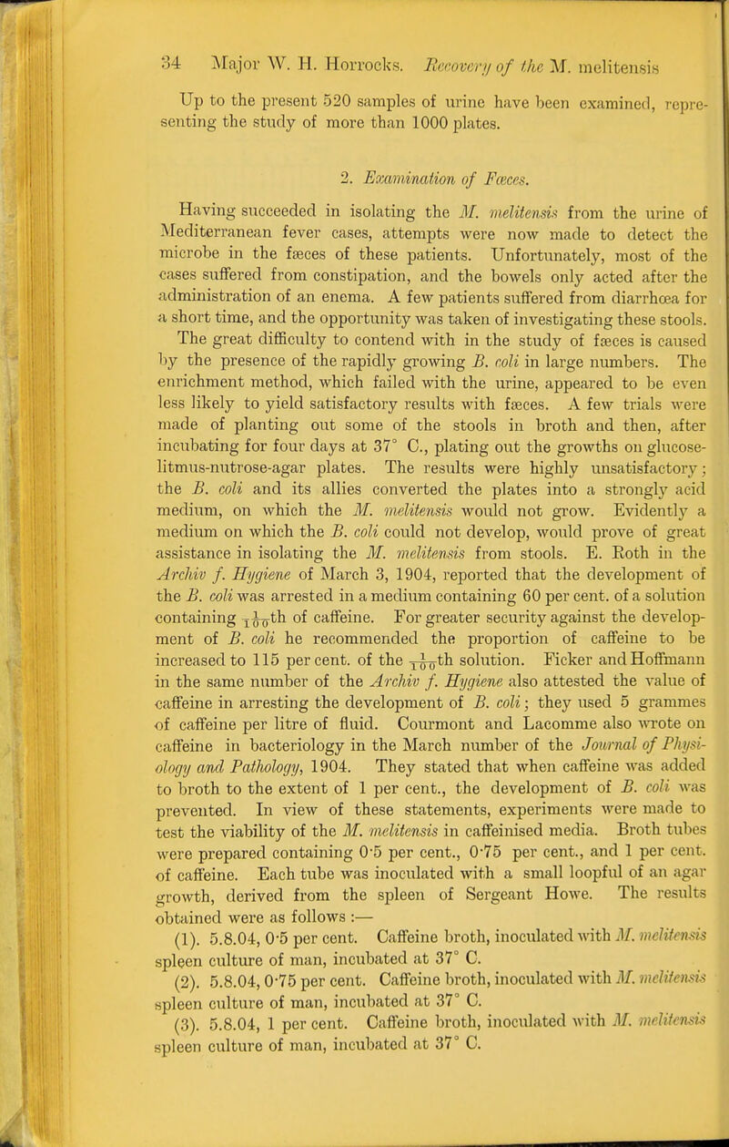 Up to the present 520 samples of urine have been examined, I'cpre- senting the study of more than 1000 plates. 2. Emmimiion of Faeces. Having succeeded in isolating the M. melitensia from the urine of Mediterranean fever cases, attempts were now made to detect the microbe in the faeces of these patients. Unfortunately, most of the cases suifered from constipation, and the bowels only acted after the administration of an enema. A few patients suffered from diarrhoea for a short time, and the opportunity was taken of investigating these stools. The great difficulty to contend with in the study of fseces is caused by the presence of the rapidly growing B. coli in large numbers. The enrichment method, which failed with the urine, appeared to be even less likely to yield satisfactory results with fseces. A few trials were made of planting out some of the stools in broth and then, after incubating for four days at 37° C, plating out the growths on glucose- litmus-nutrose-agar plates. The results were highly unsatisfactory; the B. coli and its allies converted the plates into a stronglj'^ acid medium, on which the M. melitensis would not grow. Evidently a medium on which the B. coli could not develop, would prove of great assistance in isolating the M. melitensis from stools. E. Eoth in the Archiv f. Hygiene of March 3, 1904, reported that the development of the B. coli was arrested in a medium containing 60 per cent, of a solution containing xfo^^ caffeine. For greater security against the develop- ment of B. coli he recommended the proportion of caffeine to be increased to 115 percent, of the yro^^ solution. Ficker and Hoffmann in the same number of the Archiv f. Hygiene also attested the value of caffeine in arresting the development of B. coli; they used 5 grammes of caffeine per litre of fluid. Courmont and Lacomme also -wTote on caffeine in bacteriology in the March number of the Journal of Physi- ology and Pathology, 1904. They stated that when caffeine was added to broth to the extent of 1 per cent., the development of B. coli was prevented. In view of these statements, experiments were made to test the viability of the M. melitensis in caffeinised media. Broth tubes were prepared containing 05 per cent., 075 per cent., and 1 per cent, of caffeine. Each tube was inoculated with a small loopful of an agar growth, derived from the spleen of Sergeant Howe. The results obtained were as follows :— (1) . 5.8.04, 0-5 per cent. Caffeine broth, inoculated with M. melitensis spleen culture of man, incubated at 37° C. (2) . 5.8.04,0-75 per cent. Caffeine broth, inoculated with M. melifemis spleen culture of man, incubated at 37° C. (3) . 5.8.04, 1 per cent. Caffeine broth, inoculated with M. melitensis spleen culture of man, incubated at 37° C.