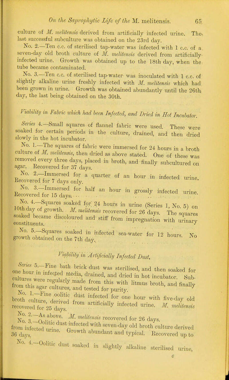 culture of M. melitensis derived from artificially infected urine. The-, last successful subculture was obtained on the 23rd day. No. 2.—Ten c.c. of sterilised tap-water was infected with 1 c.c. of a. seven-day old broth culture of M. melitensis derived from artificially infected urine. Growth was obtained up to the 18th day, when the tube became contaminated. No. 3.—Ten c.c. of sterilised tap-water was inoculated with I c.c. of' slightly alkaline urine freshly infected with M. melitensis which had been grown in urine. Growth was obtained abundantly vmtil the 26thi day, the last being obtained on the 30th. FiaUUty in Fabric which Imd been Infected, and Dried in Hot Incubatm: Series 4.-Small squares of flannel fabric were used. These were soaked for certam periods in the culture, drained, and then dried slowly m the hot incubator. No. l.-The squares of fabric were immersed for 24 hours in a broth culture of M. melitensis, then dried as above stated. One of these was removed every three days, placed in broth, and finally subcultured on agar. Recovered for 37 days ,rl°\ f?™? ^''l^ed fo- 2* hours in urine (Series 1, No. 6) on lOthday of growth. Jf. meEtei, recovered for 26 days. The souares ::u:::r ^~« Viability in Artificially Infected Dust. Series 5.-Fine bath brick dust was sterilised, and then soaked for cdtm es w' r''''^ ^^-^ - --bator. Sub- S thi. r ''^f^'^^ -i^^ broth, and finX irom this agar cultures, and tested for purity ^ broth oni^^''i'°^'*'? ^^^ '''^''^''^ -^^ bour with five-day old «fr2X No ?'~n'iSrecovered for 26 days, from inw'^'^^^^^ with seven-day old broth cuW derived 36 days. ^'^'^ '^''^^^^^^ ^^^^ typical. Recovered iip to No. 4.-Oolifcic dust soaked in slightly alkaline sterilised uri.ie.