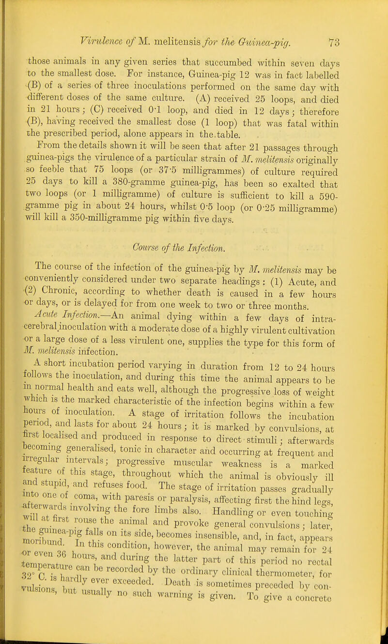 those animals in any given series that succumbed within seven days to the smallest dose. For instance, Guinea-pig 12 was in fact labelled (B) of a series of three inoculations performed on the same day with diflFerent doses of the same culture. (A) received 25 loops, and died in 21 hours; (C) received 0-1 loop, and died in 12 days; therefore (B), having received the smallest dose (1 loop) that was fatal within che prescribed period, alone appears in the.table. From the details shown it will be seen that after 21 passages through guinea-pigs the virulence of a particular strain of 31. meliteusis originally so feeble that 75 loops (or 37-5 milligrammes) of culture required 25 days to kill a 380-gramme guinea-pig, has been so exalted that two loops (or 1 milligramme) of culture is sufficient to kill a 590- gramme pig in about 24 hours, whilst 0-5 loop (or 0-25 milligramme) will kill a 350-milligramme pig within five days. Course of the Infection. The course of the infection of the guinea-pig by M. melitensis may be conveniently considered under two separate headings : (1) Acute, and (2) Chronic, according to whether death is caused in a few hours or days, or is delayed for from one week to two or three months. Acute Infection.—An animal dying within a few days of intra- cerebral moculation with a moderate dose of a highly virulent cultivation or a large dose of a less virulent one, supplies the type for this form of if. melitensis infection. A short incubation period varying in duration from 12 to 24 houi-s follows the inoculation, and during this time the animal appears to be m normal health and eats well, although the progressive loss of weight which IS the marked characteristic of the infection begins within a few hours of inoculation. A stage of irritation follows the incubation period, and lasts for about 24 hours; it is marked by convulsions, at tost localised and produced in response to direct stimuli; afterwards becoming generalised, tonic in character and occurring at frequent and irregular intervals; progressive muscular weakness is a marked leature of this stage, throughout which the animal is obviously ill and stupid and refuses food. The stage of irritation passes gradually Tf lT f ■ 'T' ^'^ paralysis, affecting first the hind legs, •aft rwards involving the fore limbs also. Handling or even touching the .l 'Tu ' '^^ '^^ P'^^^l^-^ convulsions; lateit 7Z7i . ' ^^^'-^l remain for 24 temner ,tn '''i' ^^ ^''^ ^^'^ °f P^^^od no rectal iTc tT r '''^'^ '^''^^^'y thermometer, for vulsion Zf ^ u ''''^'^ ^''^ '^^''^''^ Pr«<^«^^«d con- vulsions, but usually no such warning is given. To give a concrete