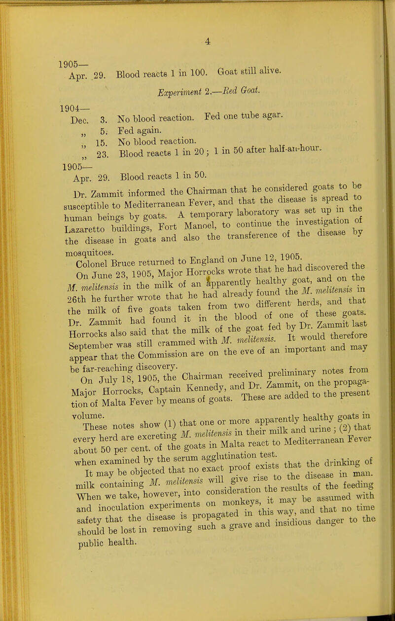 1905— ^ .„ Apr. 29. Blood reacts 1 in 100. Goat still alive. Experiment 2.—Bed Goat. 1904— Dec. 3. No blood reaction. Fed one tube agar. „ 5. Fed again. „ 15. No blood reaction. 23. Blood reacts 1 in 20 ; 1 in 50 after half-an-hour. 1905— Apr. 29. Blood reacts 1 in 50. Dr Zammit informed the Chairman that he considered goats to be sus?eptMediterranean Fever, and that the disease is spread to hZn beings by goats. A temporary laboratory was set up m the Llarlo b'uildingl Fort Manoel, to continue the ^^^^^^^^ the disease in goats and also the transference of the disease by rnWlBruce returned to England on June 12, 1905. n 2T1905 Maior Horrocks wrote that he had discovered the September waa still -'^'^J'* '7 n important and may appear that the Commission are on the eve oi an f ''n rrrl fZZ Chairman received preliminary notes from tion of Malta Fever by means of goats. These are adoea volume. /n rt.t one or more apparently healthy goats in ^ZrlZ etit n «1 in thei^'milk a'nd urine ; (3) that SXer oe™ goats in Malta react to Mediterranean Fever .hen examined by the scrum agg^^^^^^^^^^ ^^^^ „,i,a„g „f It may be objected tUt no exact proo milk containing M. mebtemu '° '°,ts of the feeding When we take, however, into «o-def ion *e results o » and inoculation experiments on ™f ^y^; ^^J ^j,,, „„ time :ar.orin^—- public health.