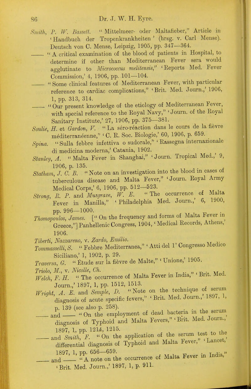 Siuith, P. IV. Basself.  Mittelnicer- oder Mcaltafieber, Article in ' Handbuch der Tropenkrankheiten ' (hrsg. v. Carl Mense). Deutsch von C. Mense, Leipzig, 1905, pp. 347—364.  A critical examination of the blood of patients in Hospital, to determine if other than Mediterranean Fever sera would aac'lutinate to Micrococcus melitensis, 'Eeports Med. Fever Commission,' 4, 1906, pp. 101—104.  Some clinical features of Mediterranean Fever, with particular reference to cardiac complications, 'Brit. Med. Journ.,'.1906, 1, pp. 313, 314.  Our present knowledge of the etiology of Mediterranean Fever, with special reference to the Royal Navy, ' Journ. of the Royal Sanitary Institute,' 27, 1906, pp. 375—381. Soulie, H. et Oardon, V.  La sero-r^action dans le cours de la fifevre mMiterran^enne, ' C. E. Soc. Biologic,' 60, 1906, p. 659. Spina. Sulla febbre infettiva o sudorale, ' Rassegna internazionale di medicina moderna,' Catania, 1902. ^ Stanley, A. Malta Fever in Shanghai, 'Journ. Tropical Med.,' 9, 1906, p. 135. Statham, J. C. B.  Note on an investigation into the blood in cases of tuberculous disease and Malta Fever, 'Journ. Royal Army Medical Corps,' 6, 1906, pp. 512—523. Strong, E. P. and Musgram, W. E.  The occurrence of Malta Fever in Manilla, 'Philadelphia Med. Journ.,' 6, 1900, pp. 996—1000. ^ , Thmiopoulos, James. [ On the frequency and forms of Malta I ever in Greece,] Panhellenic Congress, 1904,' Medical Records, Athens, 1906. Tiherti, Nazzareno, v. Zardo, Emilio. Tommasselli, S.  Febbre Mediterranea, ' Atti del r Congresso Medico Siciliano,' 1, 1902, p. 29. ^ ^ Traversa, G.  Etude sur la fi^vre de Malte, ' Unione, 1905. Triolo, M., V. Nicolle, Ch. . t t » <-d v \k^a Welch, F. H.  The occurrence of Malta Fever m India, Brit. Med. ' Journ.,' 1897, 1, pp. 1512, 1513. _ Wright, A. E. and Semple, D. Note on the technique of serum diagnosis of acute specific fevers, 'Brit. Med. Journ., 189^ 1, p. 139 (see also p. 258). . . and -  On the employment of dead bacteria in the serum^ diagnosis of Typhoid and Malta Fevers, 'Brit. Med. Journ., 1897 \ pp 121^, 1215. , and Smk F. On the application of the serum test the differential diagnosis of Typhoid and Malta Fever, Lancet, 1897 1 TO. 656—659. . , j- »  A note on the occurrence of Malta Fever in India, *Brit. Med. Journ.,' 1897, 1, p. 911-