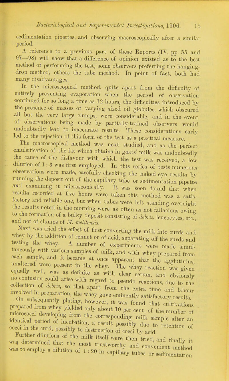 sedimentation pipettes, and observing macroscopically after a similar period. A reference to a previous jiart of these Eeports (IV, pp. 55 and 97—98) will show that a difference of opinion existed as to the best method of performing the test, some observers preferring the hanging- drop method, others the tube method. In point of fact, both had many disadvantages. In the microscopical method, quite apart from the difficulty of entirely preventing evaporation when the period of observation •continued for so long a time as 12 hours, the difficulties introduced by the presence of masses of varying sized oil globules, which obscured ^11 but the very large clumps, were considerable, and in the event of observations being made by partially-trained observers would undoubtedly lead to inaccurate results. These considerations early led to the rejection of this form of the test as a practical measure. The macroscopical method was next studied, and as the perfect emulsification of the fat which obtains in goats' milk was undoubtedly the cause of the disfavour with which the test was received, a low dilution of 1 : 3 was first employed. In this series of tests numerous observations were made, carefully checldng the naked eye results by rimmng the deposit out of the capillary tube or sedimentation pipette and examming it microscopically. It was soon found that when results recorded at five hours were taken this method was a satis- factory and reliable one, but when tubes were left standing overnight the results noted in the morning were as often as not fallacious owing to the ormation of a bulky deposit consisting of cUbris, leucocytes, etc and not of clumps of M. melitensis. Next was tried the eff^ect of first converting the milk into curds and whey by the addition of rennet or of acid, separating off the curds and testmg the whey._ A number of experiments were made simul- taneously with various samples of milk, and with whey prepared from each sample, and it became at once apparent that the agglutinins iinal ered, were present in the whey. The whey reaction l,s giV^^^^ equally well, was as definite as with clear serum, and obvious y no confusion could arise with regard to pseudo reactions, due to the collection of d^ns ,o that apart from the extra time and llour involved in preparation, the whey gave eminently satisfactory result On subsequently plating, however, it was found that cu^t vlt ons prepared from whey yielded only about 10 per cent, of the nun be o micrococci developing from the corresponding milk sarnnle nT' Identical period of incubation, a result possiblytue ten of COCCI m the aird, possibly to destruction of cocci by acid J:tz:^^^ ttii:r ^-^ was to employ a dilution of 1 : 20r::Sll^ tlr^XeT;::;