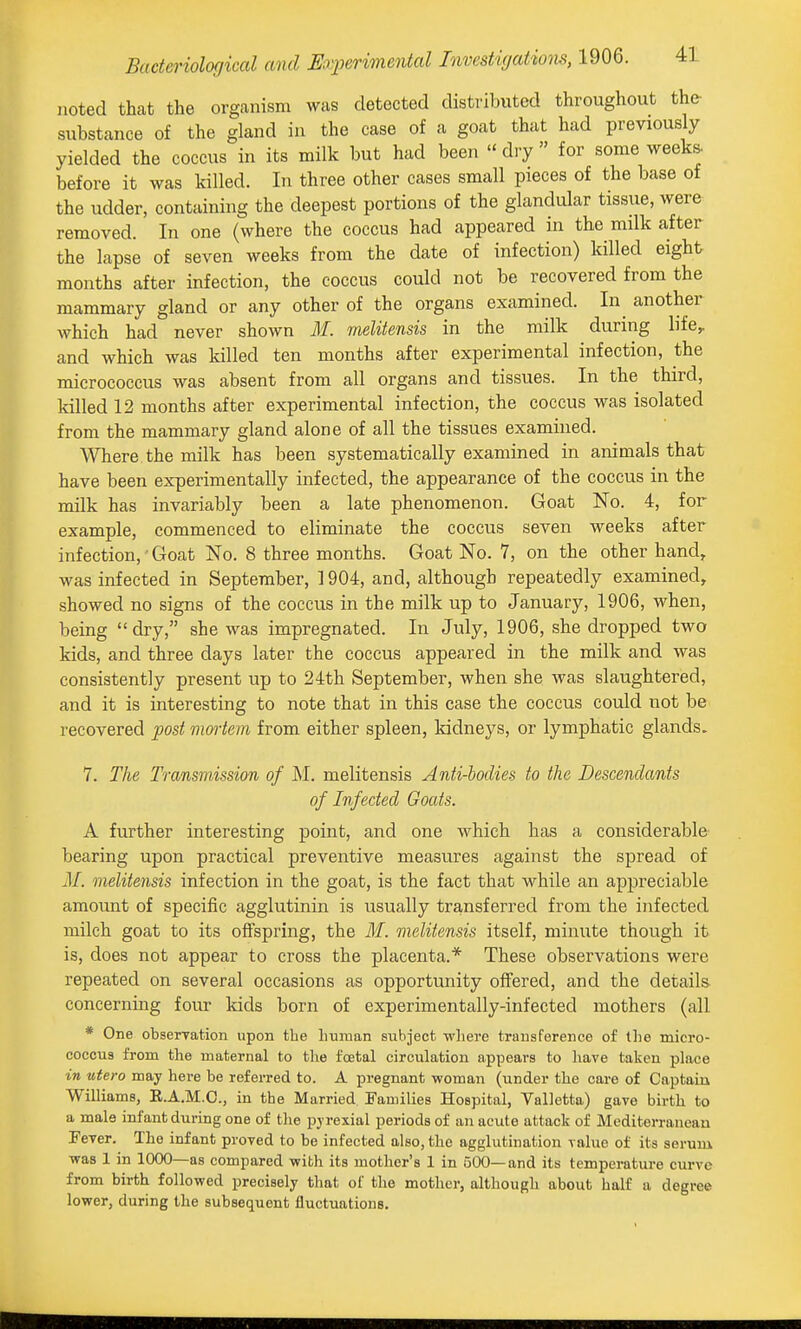 noted that the organism was detected distributed throughout the- substance of the gland in the case of a goat that had previously yielded the coccus in its milk but had been  diy  for some weeks- before it was killed. In three other cases small pieces of the base of the udder, containing the deepest portions of the glandular tissue, were removed. In one (where the coccus had appeared in the milk after the lapse of seven weeks from the date of infection) killed eight months after infection, the coccus could not be recovered from the mammary gland or any other of the organs examined. In another which had never shown ilf. melitensis in the milk during life,, and which was killed ten months after experimental infection, the micrococcus was absent from all organs and tissues. In the third, killed 12 months after experimental infection, the coccus was isolated from the mammary gland alone of all the tissues examined. Where the milk has been systematically examined in animals that have been experimentally infected, the appearance of the coccus in the milk has invariably been a late phenomenon. Goat No. 4, for example, commenced to eliminate the coccus seven weeks after infection,' Goat No. 8 three months. Goat No. 7, on the other hand, was infected in September, 1904, and, although repeatedly examined, showed no signs of the coccus in the milk up to January, 1906, when, being dry, she was impregnated. In July, 1906, she dropped two kids, and three days later the coccus appeared in the milk and was consistently present up to 24th September, when she was slaughtered, and it is interesting to note that in this case the coccus could not be recovered post mmiem from either spleen, kidneys, or lymphatic glands. 7. The Transmission of M. melitensis Anti-bodies to the Descendants of Infected Goats. A further interesting point, and one which has a considerable bearing upon practical preventive measures against the spread of M. melitensis infection in the goat, is the fact that while an appreciable amount of specific agglutinin is usually transferred from the infected milch goat to its offspring, the ilf. melitensis itself, minute though it is, does not appear to cross the placenta.* These observations were repeated on several occasions as opportunity offered, and the details concerning four kids born of experimentally-infected mothers (all * One obserTation upon tbe liuman subject wliere transference of the micro- coccus from the maternal to the foetal circulation appears to have taken place in utero may here be referred to. A pregnant woman (under the care of Captain Williams, E.A.M.C., in the Married Families Hospital, Valletta) gave birth to a male infant during one of the pyrexial periods of an acute attack of Mediterranean Fever. The infant proved to be infected also, the agglutination value of its serum was 1 in 1000—as compared with its mother's 1 in 500—and its temperature curve from birth followed precisely that of the mother, although about half a degree lower, during the subsequent fluctuations.