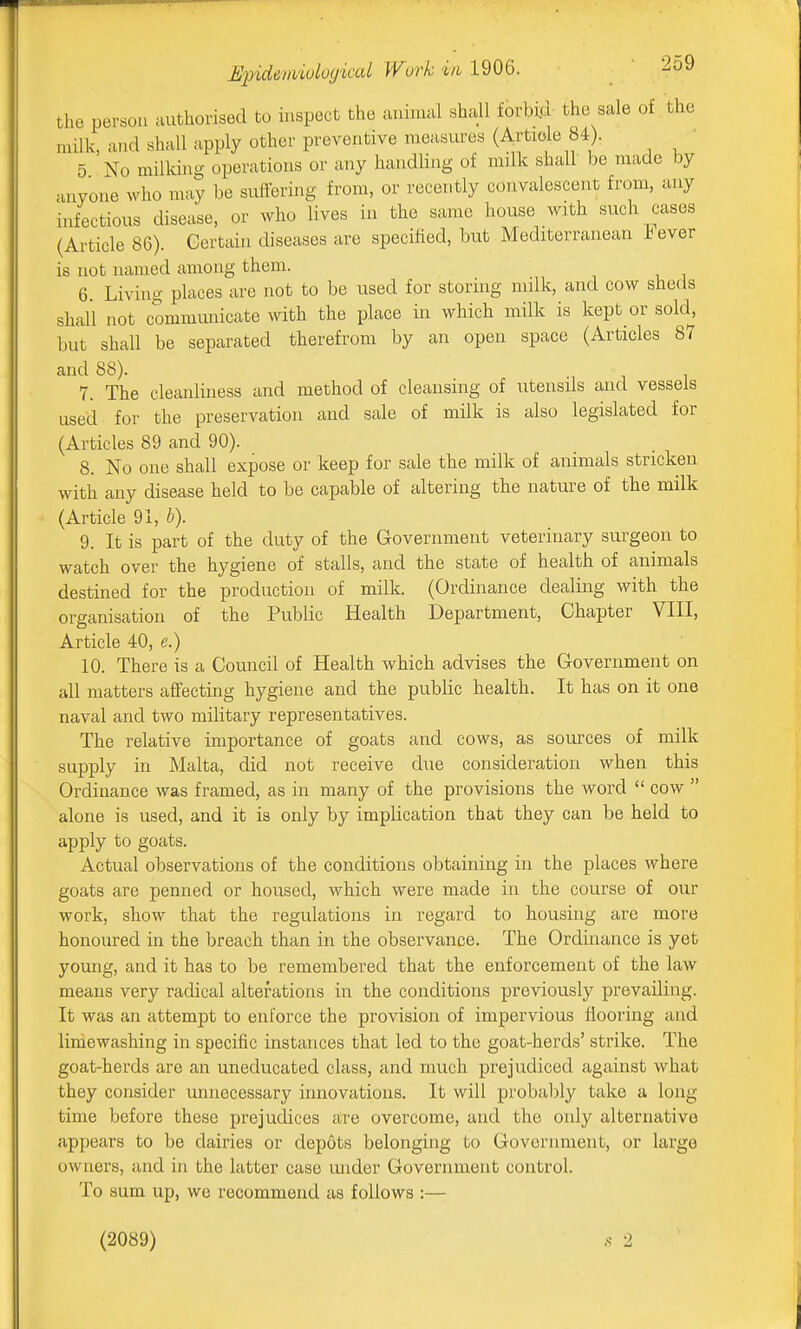 the person authorised to inspect the animal shall forbid the sale of the milk, and shall apply other preventive measures (Artiole 84). ' 5 No milking operations or any handling of milk shall be made by anyone who may be suffering from, or recently convalescent from, any infectious disease, or who lives in the same house with such cases (Article 86). Certain diseases are specified, but Mediterranean J^ever is not named among them. 6. Living places arc not to be used for storhig milk, and cow sheds shall not communicate with the place in which milk is kept or sold, but shall be separated therefrom by an open space (Articles 87 and 88). 7. The cleanliness and method of cleansing of utensils and vessels used for the preservation and sale of milk is also legislated for (Articles 89 and 90). 8. No one shall expose or keep for sale the milk of animals stricken with any disease held to be capable of altering the nature of the milk (Article 91, h). 9. It is part of the duty of the Government veterinary surgeon to watch over the hygiene of stalls, and the state of health of animals destined for the production of milk. (Ordinance dealing with the organisation of the Public Health Department, Chapter VIII, Article 40, e.) 10. There is a Council of Health which advises the Government on all matters affecting hygiene and the public health. It has on it one naval and two military representatives. The relative importance of goats and cows, as sources of milk supply in Malta, did not receive due consideration when this Ordinance was framed, as in many of the provisions the word  cow  alone is used, and it is only by implication that they can be held to apply to goats. Actual observations of the conditions obtaining in the places where goats are penned or housed, which were made in the course of our work, show that the regulations in regard to housing are more honoured in the breach than in the observance. The Ordinance is yet young, and it has to be remembered that the enforcement of the law means very radical alterations in the conditions previously prevailing. It was an attempt to enforce the provision of impervious flooring and limewashing in specific instances that led to the goat-herds' strike. The goat-herds are an uneducated class, and much prejudiced against what they consider unnecessary innovations. It will probably take a long time before these prejudices are overcome, and the only alternative appears to be dairies or depots belonging to Government, or large owners, and in the latter case mider Government control. To sum up, we recommend as follows :— (2089)