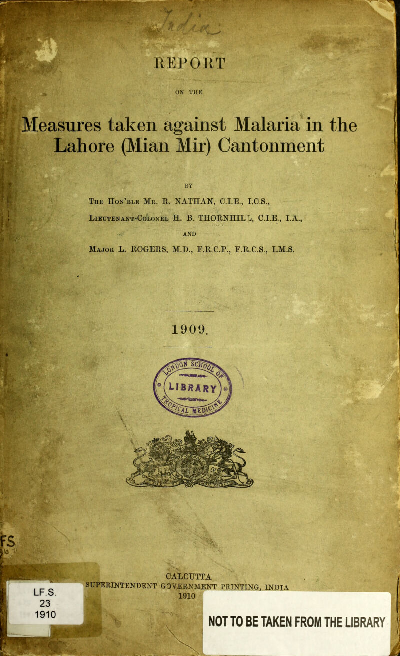 ON THE Measures taken against Malaria in the Lahore (Mian Mir) Cantonment BY The Hon'ble Mr. R. NATHAN, CLE., I.C.S., Lieutenant-Colonel H. B. THORNHIL h, CLE., LA., AND Major L. ROGERS, M.D., F.R.C.P., E.R.C.S., I.M.S. 1 *•*.• >M_1| 1909. FS CALCUTTA SUPERINTENDENT GOVERNMENT PRINTING, INDIA 1910 NOT TO BE TAKEN FROM THE LIBRARY