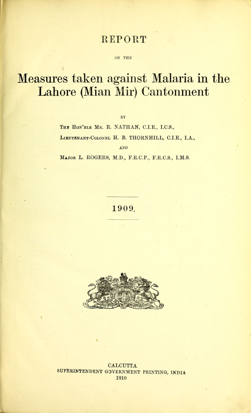 ON THE' Measures taken against Malaria in the Lahore (Mian Mir) Cantonment BY The Hon'ble Mr. R. NATHAN, C.I.E., I.C.S., Lieutenant-Colonel H. B. THORNHILL, CLE., I.A., AND Major L. ROGERS, M.D., F.R.C.P., E.R.C.S., I.M.S. CALCUTTA SUPERINTENDENT GOVERNMENT PRINTING, INDIA 1910 1909.