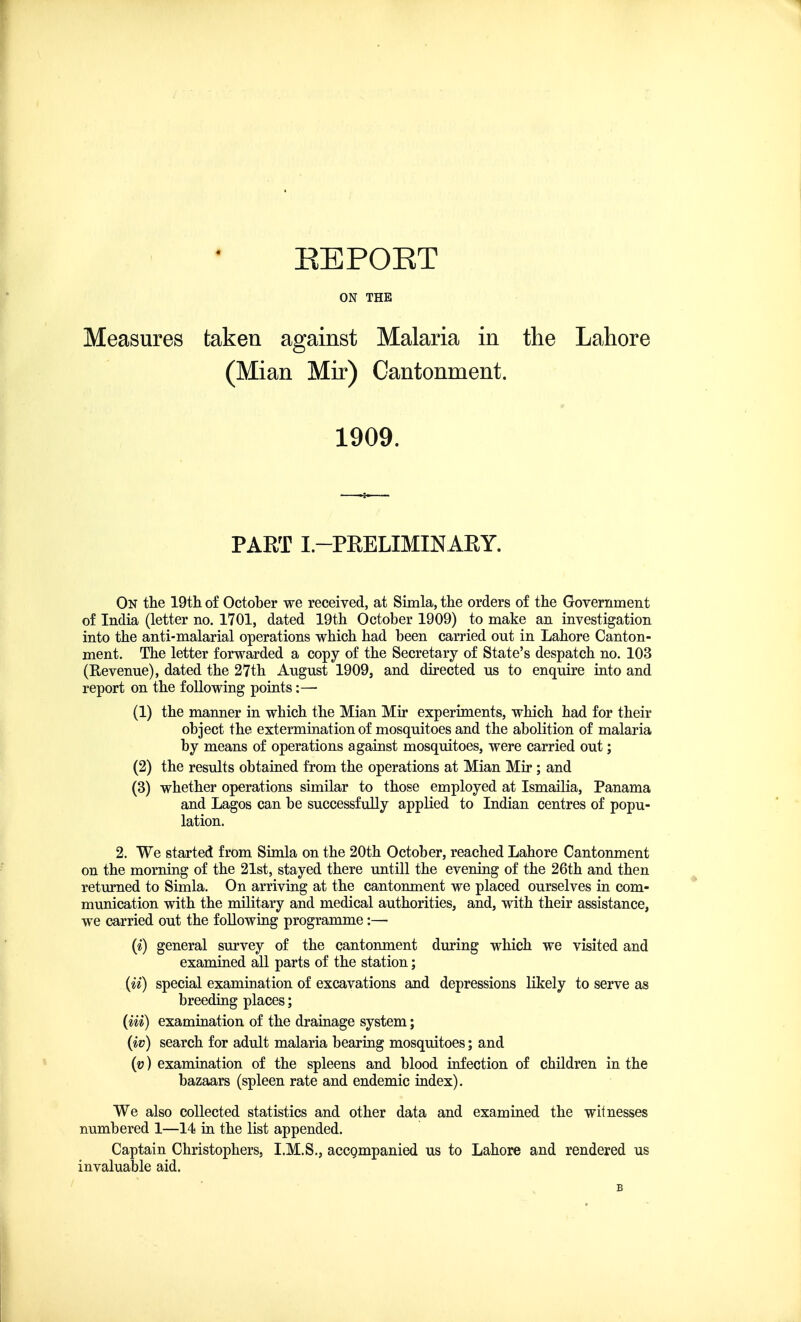 EEPOET ON THE Measures taken against Malaria in the Lahore (Mian Mir) Cantonment. 1909. PAET I.—PRELIMINARY. On the 19th of October we received, at Simla, the orders of the Government of India (letter no. 1701, dated 19th October 1909) to make an investigation into the anti-malarial operations which had been carried out in Lahore Canton- ment. The letter forwarded a copy of the Secretary of State's despatch no. 103 (Revenue), dated the 27th August 1909, and directed us to enquire into and report on the following points:—■ (1) the manner in which the Mian Mir experiments, which had for their object the extermination of mosquitoes and the abolition of malaria by means of operations against mosquitoes, were carried out; (2) the results obtained from the operations at Mian Mir ; and (3) whether operations similar to those employed at Ismailia, Panama and Lagos can be successfully applied to Indian centres of popu- lation. 2. We started from Simla on the 20th October, reached Lahore Cantonment on the morning of the 21st, stayed there untill the evening of the 26th and then returned to Simla. On arriving at the cantonment we placed ourselves in com- munication with the military and medical authorities, and, with their assistance, we carried out the following programme:— (i) general survey of the cantonment during which we visited and examined all parts of the station; (ii) special examination of excavations and depressions likely to serve as breeding places; (Hi) examination of the drainage system; (iv) search for adult malaria bearing mosquitoes; and (v) examination of the spleens and blood infection of children in the bazaars (spleen rate and endemic index). We also collected statistics and other data and examined the witnesses numbered 1—14 in the list appended. Captain Christophers, I.M.S., accompanied us to Lahore and rendered us invaluable aid. B