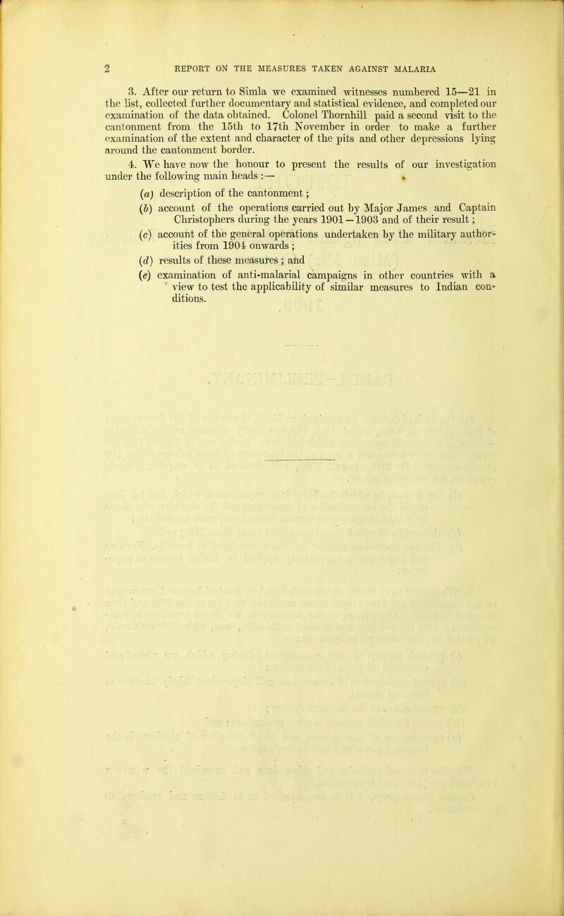 3. After our return to Simla we examined witnesses numbered 15—21 in the list, collected further documentary and statistical evidence, and completed our examination of the data obtained. Colonel Thomhill paid a second visit to the cantonment from the 15th to 17th November in order to make a further examination of the extent and character of the pits and other depressions lying around the cantonment border. 4. We have now the honour to present the results of our investigation under the following main heads :— (a) description of the cantonment; (b) account of the operations carried out by Major James and Captain Christophers during the years 1901 —1903 and of their result; (c) account of the general operations undertaken by the military author- ities from 1904 onwards; (d) results of these measures ; and (e) examination of anti-malarial campaigns in other countries with a view to test the applicability of similar measures to Indian con- ditions.