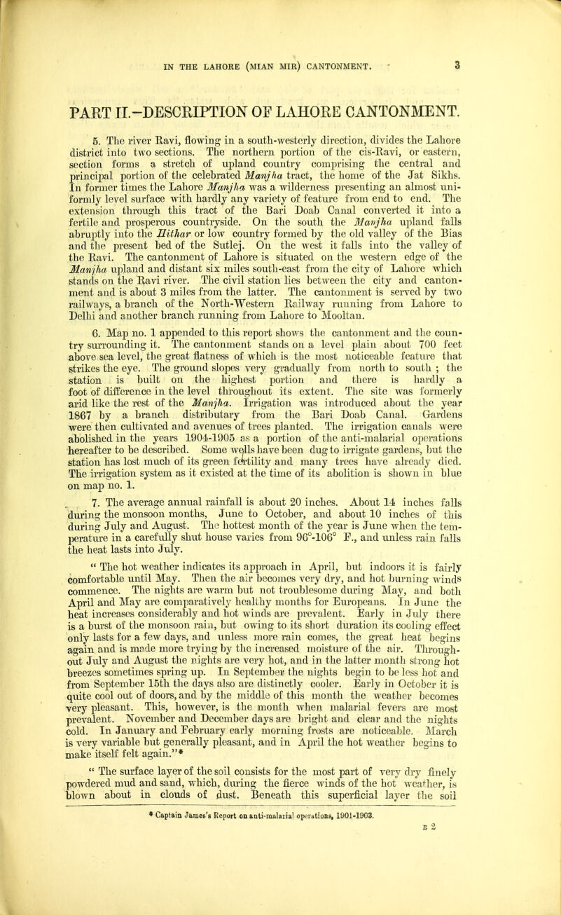 PART II.-DESCRIPTION OF LAHORE CANTONMENT. 5. The river Ravi, flowing in a south-westerly direction, divides the Lahore district into two sections. The northern portion of the cis-Ravi, or eastern, section forms a stretch of upland country comprising the central and principal portion of the celebrated Manjha tract, the home of the Jat Sikhs. In former times the Lahore Manjha was a wilderness presenting an almost uni- formly level surface with hardly any variety of feature from end to end. The extension through this tract of the Bari Doab Canal converted it into a fertile and prosperous countryside. On the south the Manjha upland falls abruptly into the Hithar or low country formed by the old valley of the Bias and the present bed of the Sutlej. On the west it falls into the valley of the Ravi. The cantonment of Lahore is situated on the western edge of the Manjha upland and distant six miles south-east from the city of Lahore which stands on the Ravi river. The civil station lies between the city and canton- ment and is about 3 miles from the latter. The cantonment is served by two railways, a branch of the North-Western Railway running from Lahore to Delhi and another branch running from Lahore to Mooltan. 6. Map no. 1 appended to this report shows the cantonment and the coun- try surrounding it. The cantonment stands on a level plain about 700 feet above sea level, the great flatness of which is the most noticeable feature that strikes the eye. The ground slopes very gradually from north to south ; the station is built on the highest portion and there is hardly a foot of difference in the level throughout its extent. The site was formerly arid like the rest of the Manjha. Irrigation was introduced about the year 1867 by a branch distributary from the Bari Doab Canal. Gardens were then cultivated and avenues of trees planted. The irrigation canals were abolished in the years 1904-1905 as a portion of the anti-malarial operations hereafter to be described. Some wells have been dug to irrigate gardens, but the station has lost much of its green fertility and many trees have already died. The irrigation system as it existed at the time of its abolition is shown in blue on map no. % 7. The average annual rainfall is about 20 inches. About 14 inches falls during the monsoon months, June to October, and about 10 inches of this during July and August. The hottest month of the year is June when the tem- perature in a carefully shut house varies from 96°-106° E., and unless rain falls the heat lasts into July.  The hot weather indicates its approach in April, but indoors it is fairly Comfortable until May. Then the air becomes very dry, and hot burning winds commence. The nights are warm but not troublesome during May, and both April and May are comparatively healthy months for Europeans. In June the heat increases considerably and hot winds are prevalent. Early in July there is a burst of the monsoon rain, but owing to its short duration its cooling effect only lasts for a few days, and unless more rain comes, the great heat begins again and is made more trying by the increased moisture of the air. Through- out July and August the nights are very hot, and in the latter month strong hot breezes sometimes spring up. In September the nights begin to be less hot and from September 15th the days also are distinctly cooler. Early in October it is quite cool out of doors, and by the middle of this month the weather becomes very pleasant. This, however, is the month when malarial fevers are most prevalent. November and December days are bright and clear and the nights cold. In January and February early morning frosts are noticeable. March is very variable but generally pleasant, and in April the hot weather begins to make itself felt again.*  The surface layer of the soil consists for the most part of very dry finely powdered mud and sand, which, during the fierce winds of the hot weather, is blown about in clouds of dust. Beneath this superficial layer the soil * Captain James's Report on anti-malarial operations, 1901-1903. E 2