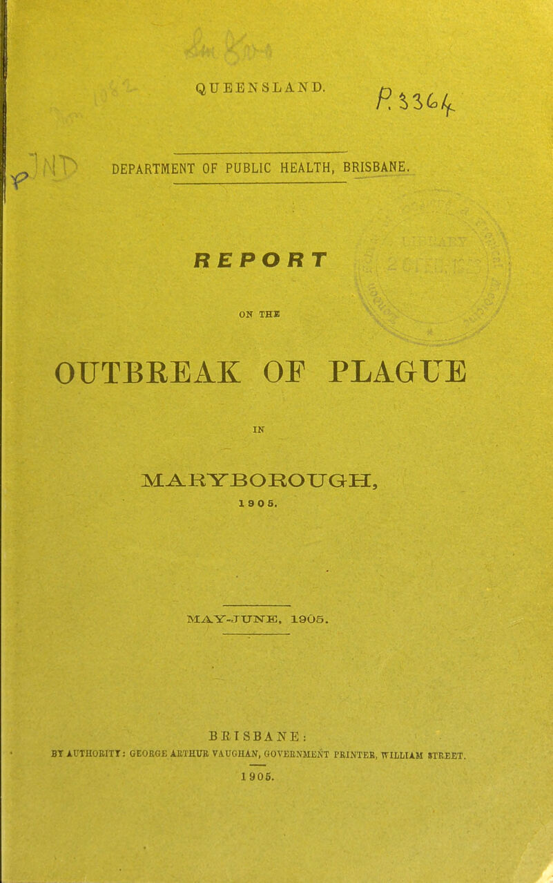 QUEENSLAND. ' !^ DEPARTMENT OF PUBLIC HEALTH, BRISBANE. REPORT ON THE OUTBREAK OF PLAGUE IN 19 05. M:-A.Y-JIT3SrK, 1905. BETSBANE: BT AUTHOEITI: GEORGE AETHUK VAUGIUN, GOVEENMJiNT I'RIxXTEB, TVII/LUM STREET. 1905.