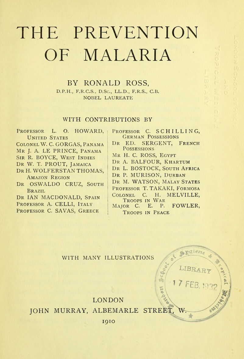 OF MALARIA BY RONALD ROSS, D.P.H., F.R.C.S., D.Sc, LL.D., F.R.S., C.B. NOBEL LAUREATE WITH CONTRIBUTIONS BY Professor L. O. HOWARD, | United States Colonel W. C. GORGAS, Panama Mr J. A. LE PRINCE, Panama Sir R. BOYCE, West Indies Dr W. T. PROUT, Jamaica Dr H. WOLFERSTAN THOMAS, Amazon Region Dr OSWALDO CRUZ, South Brazil Dr IAN MACDONALD, Spain Professor A. CELLI, Italy Professor C. SAVAS, Greece Professor C. SCHILLING, German Possessions Dr ED. SERGENT, French Possessions Mr H. C. ROSS, Egypt Dr A. BALFOUR, Khartum Dr L. BOSTOCK, South Africa Dr P. MURISON, Durban Dr M. WATSON, Malay States Professor T. TAKAKI, Formosa Colonel C. H. MELVILLE, Troops in War Major C. E. P. FOWLER, Troops in Peace