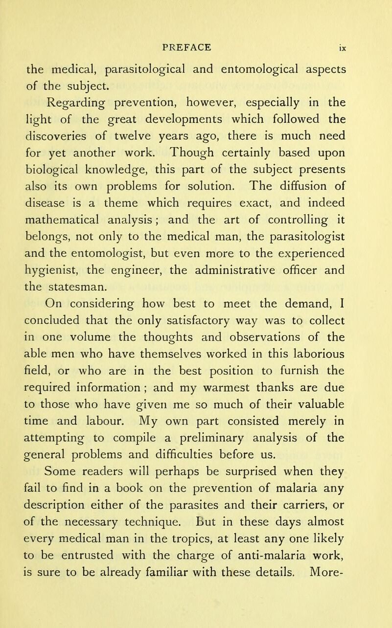 the medical, parasitological and entomological aspects of the subject. Regarding prevention, however, especially in the light of the great developments which followed the discoveries of twelve years ago, there is much need for yet another work. Though certainly based upon biological knowledge, this part of the subject presents also its own problems for solution. The diffusion of disease is a theme which requires exact, and indeed mathematical analysis; and the art of controlling it belongs, not only to the medical man, the parasitologist and the entomologist, but even more to the experienced hygienist, the engineer, the administrative officer and the statesman. On considering how best to meet the demand, I concluded that the only satisfactory way was to collect in one volume the thoughts and observations of the able men who have themselves worked in this laborious field, or who are in the best position to furnish the required information ; and my warmest thanks are due to those who have given me so much of their valuable time and labour. My own part consisted merely in attempting to compile a preliminary analysis of the general problems and difficulties before us. Some readers will perhaps be surprised when they fail to find in a book on the prevention of malaria any description either of the parasites and their carriers, or of the necessary technique. But in these days almost every medical man in the tropics, at least any one likely to be entrusted with the charge of anti-malaria work, is sure to be already familiar with these details. More-