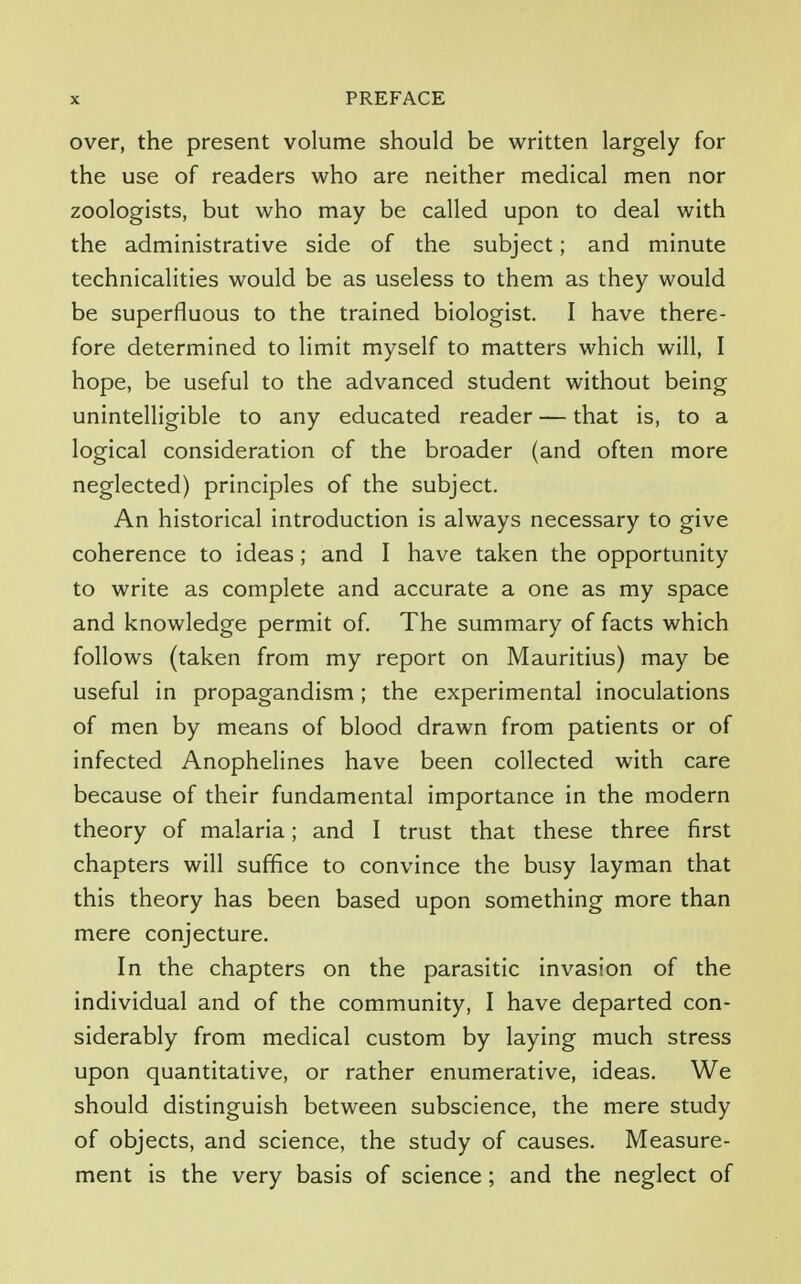 over, the present volume should be written largely for the use of readers who are neither medical men nor zoologists, but who may be called upon to deal with the administrative side of the subject; and minute technicalities would be as useless to them as they would be superfluous to the trained biologist. I have there- fore determined to limit myself to matters which will, I hope, be useful to the advanced student without being unintelligible to any educated reader — that is, to a logical consideration of the broader (and often more neglected) principles of the subject. An historical introduction is always necessary to give coherence to ideas; and I have taken the opportunity to write as complete and accurate a one as my space and knowledge permit of. The summary of facts which follows (taken from my report on Mauritius) may be useful in propagandism; the experimental inoculations of men by means of blood drawn from patients or of infected Anophelines have been collected with care because of their fundamental importance in the modern theory of malaria; and I trust that these three first chapters will suffice to convince the busy layman that this theory has been based upon something more than mere conjecture. In the chapters on the parasitic invasion of the individual and of the community, I have departed con- siderably from medical custom by laying much stress upon quantitative, or rather enumerative, ideas. We should distinguish between subscience, the mere study of objects, and science, the study of causes. Measure- ment is the very basis of science; and the neglect of