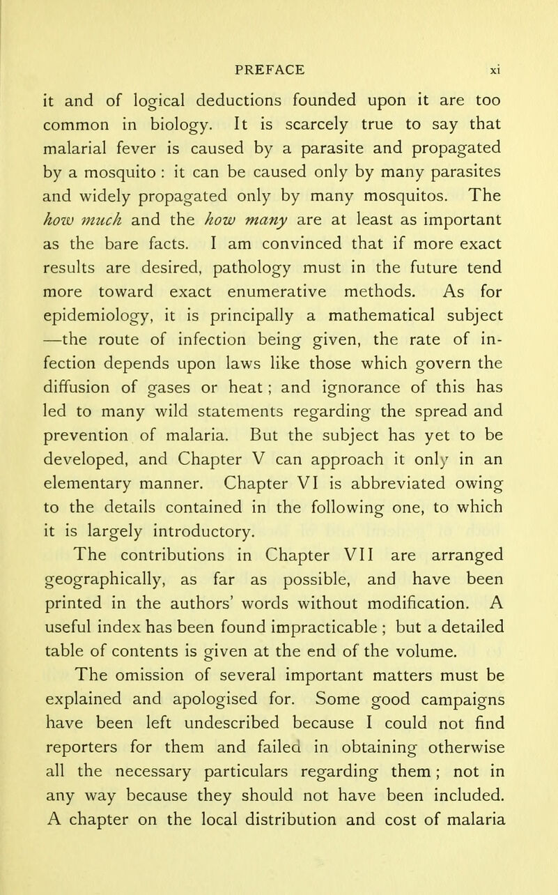 it and of logical deductions founded upon it are too common in biology. It is scarcely true to say that malarial fever is caused by a parasite and propagated by a mosquito : it can be caused only by many parasites and widely propagated only by many mosquitos. The how much and the how many are at least as important as the bare facts. I am convinced that if more exact results are desired, pathology must in the future tend more toward exact enumerative methods. As for epidemiology, it is principally a mathematical subject —the route of infection being given, the rate of in- fection depends upon laws like those which govern the diffusion of gases or heat; and ignorance of this has led to many wild statements regarding the spread and prevention of malaria. But the subject has yet to be developed, and Chapter V can approach it only in an elementary manner. Chapter VI is abbreviated owing to the details contained in the following one, to which it is largely introductory. The contributions in Chapter VII are arranged geographically, as far as possible, and have been printed in the authors' words without modification. A useful index has been found impracticable ; but a detailed table of contents is given at the end of the volume. The omission of several important matters must be explained and apologised for. Some good campaigns have been left undescribed because I could not find reporters for them and failea in obtaining otherwise all the necessary particulars regarding them; not in any way because they should not have been included. A chapter on the local distribution and cost of malaria