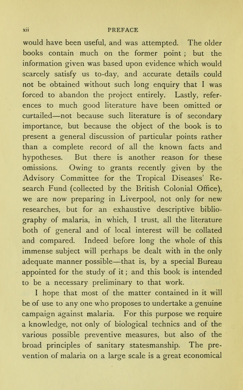 would have been useful, and was attempted. The older books contain much on the former point ; but the information given was based upon evidence which would scarcely satisfy us to-day, and accurate details could not be obtained without such long enquiry that I was forced to abandon the project entirely. Lastly, refer- ences to much good literature have been omitted or curtailed—not because such literature is of secondary importance, but because the object of the book is to present a general discussion of particular points rather than a complete record of all the known facts and hypotheses. But there is another reason for these omissions. Owing to grants recently given by the Advisory Committee for the Tropical Diseases' Re- search Fund (collected by the British Colonial Office), we are now preparing in Liverpool, not only for new researches, but for an exhaustive descriptive biblio- graphy of malaria, in which, I trust, all the literature both of general and of local interest will be collated and compared. Indeed before long the whole of this immense subject will perhaps be dealt with in the only adequate manner possible—that is, by a special Bureau appointed for the study of it; and this book is intended to be a necessary preliminary to that work. I hope that most of the matter contained in it will be of use to any one who proposes to undertake a genuine campaign against malaria. For this purpose we require a knowledge, not only of biological technics and of the various possible preventive measures, but also of the broad principles of sanitary statesmanship. The pre- vention of malaria on a large scale is a great economical