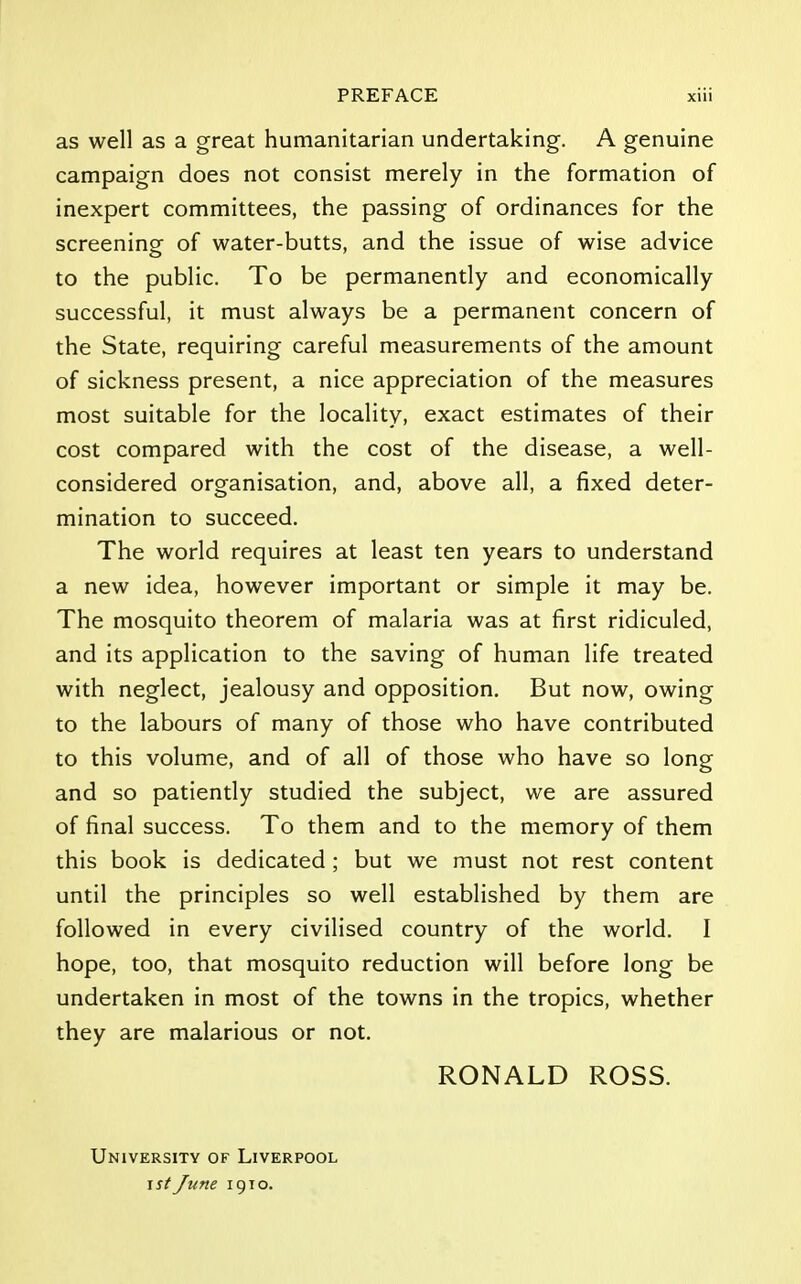 as well as a great humanitarian undertaking. A genuine campaign does not consist merely in the formation of inexpert committees, the passing of ordinances for the screening of water-butts, and the issue of wise advice to the public. To be permanently and economically successful, it must always be a permanent concern of the State, requiring careful measurements of the amount of sickness present, a nice appreciation of the measures most suitable for the locality, exact estimates of their cost compared with the cost of the disease, a well- considered organisation, and, above all, a fixed deter- mination to succeed. The world requires at least ten years to understand a new idea, however important or simple it may be. The mosquito theorem of malaria was at first ridiculed, and its application to the saving of human life treated with neglect, jealousy and opposition. But now, owing to the labours of many of those who have contributed to this volume, and of all of those who have so long and so patiently studied the subject, we are assured of final success. To them and to the memory of them this book is dedicated; but we must not rest content until the principles so well established by them are followed in every civilised country of the world. I hope, too, that mosquito reduction will before long be undertaken in most of the towns in the tropics, whether they are malarious or not. RONALD ROSS. University of Liverpool \st June 1910.