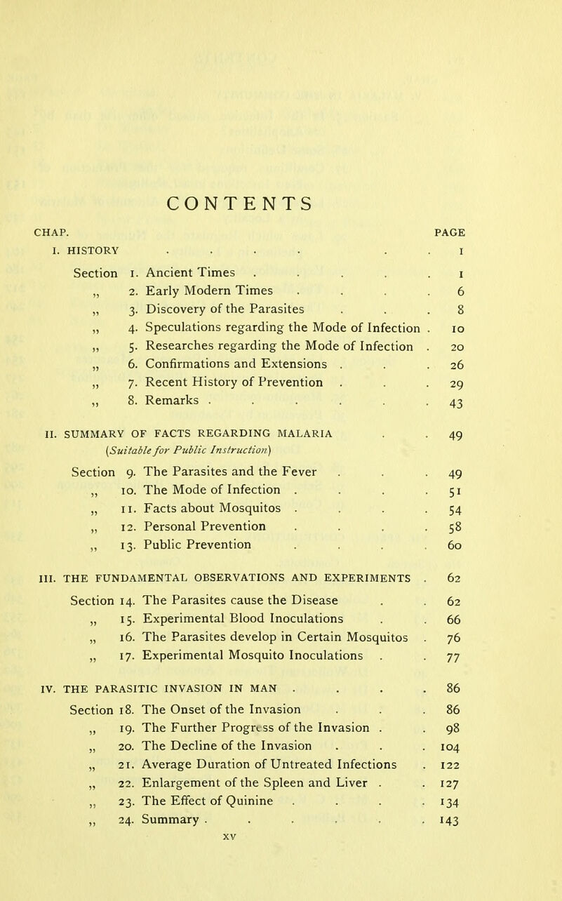 CONTENTS CHAP. PAGE I. HISTORY .... I Section i. Ancient Times ..... i „ 2. Early Modern Times .... 6 „ 3. Discovery of the Parasites . . .8 „ 4. Speculations regarding the Mode of Infection . 10 „ 5. Researches regarding the Mode of Infection . 20 „ 6. Confirmations and Extensions . . .26 „ 7. Recent History of Prevention . . -29 ,, 8. Remarks . . . . . -43 H. SUMMARY OF FACTS REGARDING MALARIA . . 49 {Suitable for Public Instruction) Section 9. The Parasites and the Fever . . -49 „ 10. The Mode of Infection . . . 51 „ 11. Facts about Mosquitos . . . -54 „ 12. Personal Prevention . . . -58 ,, 13. Public Prevention . . . 60 III. THE FUNDAMENTAL OBSERVATIONS AND EXPERIMENTS . 62 Section 14. The Parasites cause the Disease . . 62 „ 15. Experimental Blood Inoculations . . 66 „ 16. The Parasites develop in Certain Mosquitos 76 „ 17. Experimental Mosquito Inoculations . . 77 IV. THE PARASITIC INVASION IN MAN . . . .86 Section 18. The Onset of the Invasion . . .86 „ 19. The Further Progress of the Invasion . . 98 „ 20. The Decline of the Invasion . . . 104 „ 21. Average Duration of Untreated Infections . 122 „ 22. Enlargement of the Spleen and Liver . . 127 „ 23. The Effect of Quinine .... 134 „ 24. Summary ...... 143