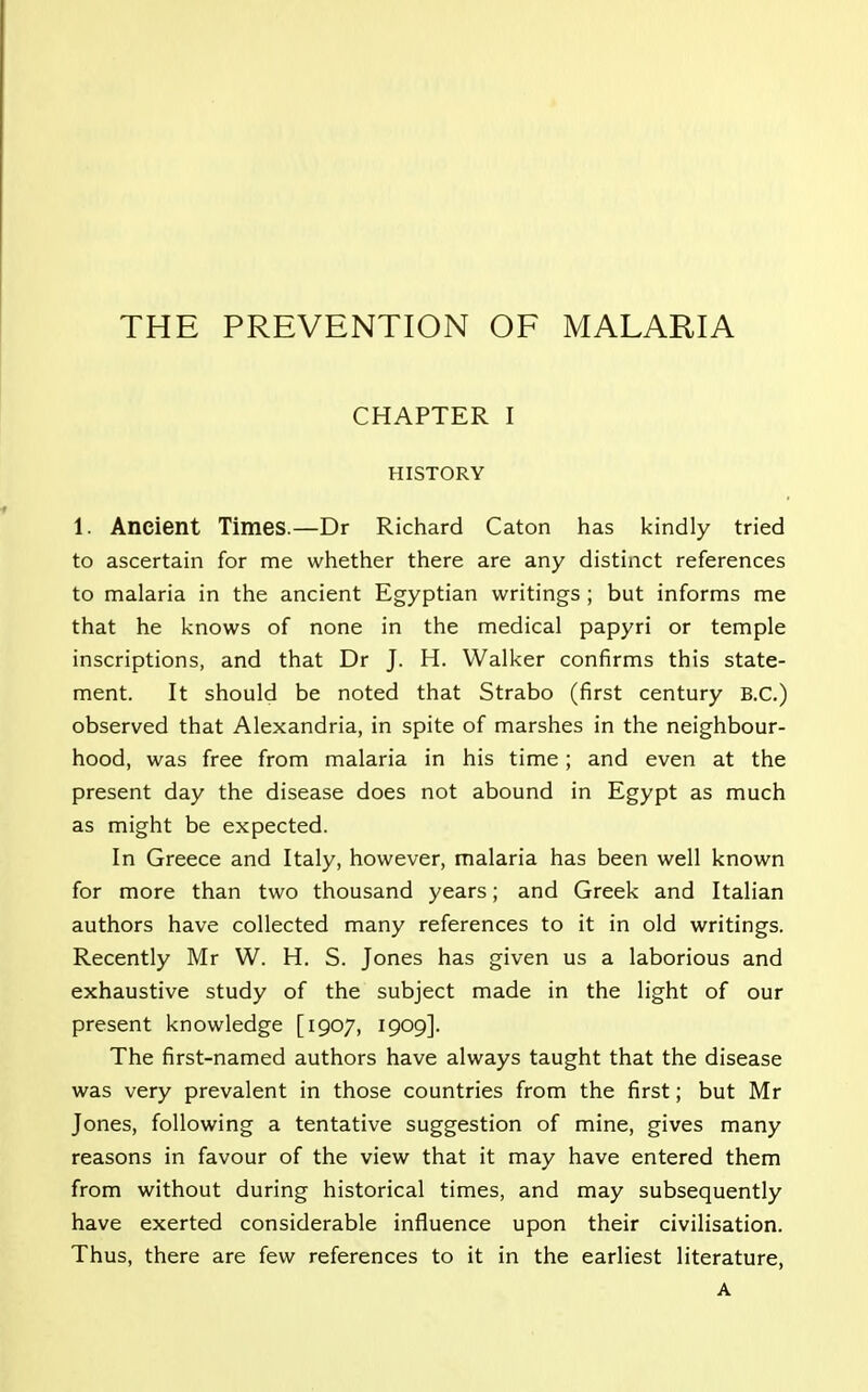 THE PREVENTION OF MALARIA CHAPTER I HISTORY 1. Ancient Times.—Dr Richard Caton has kindly tried to ascertain for me whether there are any distinct references to malaria in the ancient Egyptian writings ; but informs me that he knows of none in the medical papyri or temple inscriptions, and that Dr J. H. Walker confirms this state- ment. It should be noted that Strabo (first century B.C.) observed that Alexandria, in spite of marshes in the neighbour- hood, was free from malaria in his time; and even at the present day the disease does not abound in Egypt as much as might be expected. In Greece and Italy, however, malaria has been well known for more than two thousand years; and Greek and Italian authors have collected many references to it in old writings. Recently Mr W. H. S. Jones has given us a laborious and exhaustive study of the subject made in the light of our present knowledge [1907, 1909]. The first-named authors have always taught that the disease was very prevalent in those countries from the first; but Mr Jones, following a tentative suggestion of mine, gives many reasons in favour of the view that it may have entered them from without during historical times, and may subsequently have exerted considerable influence upon their civilisation. Thus, there are few references to it in the earliest literature, A