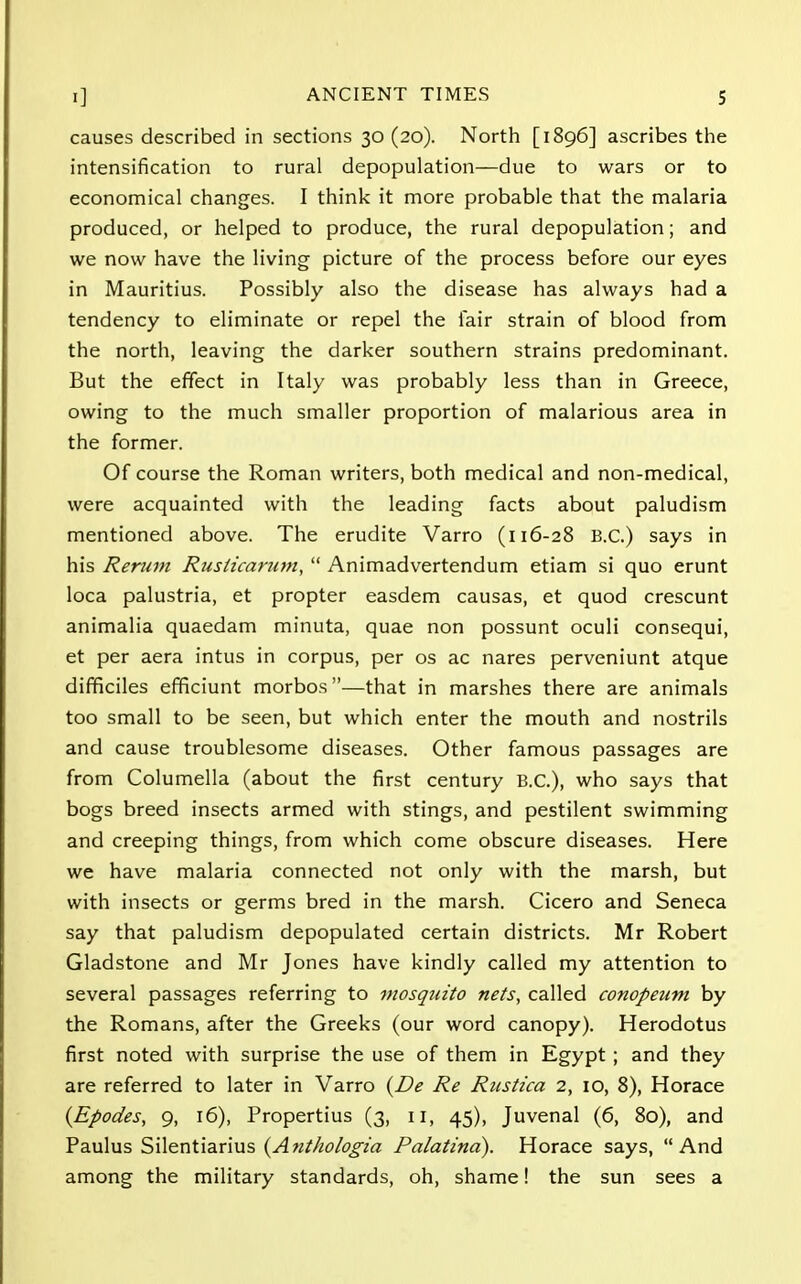 causes described in sections 30 (20). North [1896] ascribes the intensification to rural depopulation—due to wars or to economical changes. I think it more probable that the malaria produced, or helped to produce, the rural depopulation; and we now have the living picture of the process before our eyes in Mauritius. Possibly also the disease has always had a tendency to eliminate or repel the fair strain of blood from the north, leaving the darker southern strains predominant. But the effect in Italy was probably less than in Greece, owing to the much smaller proportion of malarious area in the former. Of course the Roman writers, both medical and non-medical, were acquainted with the leading facts about paludism mentioned above. The erudite Varro (116-28 B.C.) says in his Return Rusticarum,  Animadvertendum etiam si quo erunt loca palustria, et propter easdem causas, et quod crescunt animalia quaedam minuta, quae non possunt oculi consequi, et per aera intus in corpus, per os ac nares perveniunt atque difficiles efficiunt morbos—that in marshes there are animals too small to be seen, but which enter the mouth and nostrils and cause troublesome diseases. Other famous passages are from Columella (about the first century B.C.), who says that bogs breed insects armed with stings, and pestilent swimming and creeping things, from which come obscure diseases. Here we have malaria connected not only with the marsh, but with insects or germs bred in the marsh. Cicero and Seneca say that paludism depopulated certain districts. Mr Robert Gladstone and Mr Jones have kindly called my attention to several passages referring to mosquito nets, called conopeutn by the Romans, after the Greeks (our word canopy). Herodotus first noted with surprise the use of them in Egypt ; and they are referred to later in Varro (De Re Rustica 2, 10, 8), Horace (Epodes, 9, 16), Propertius (3, 11, 45), Juvenal (6, 80), and Paulus Silentiarius {Anthologia Palatind). Horace says, And among the military standards, oh, shame! the sun sees a