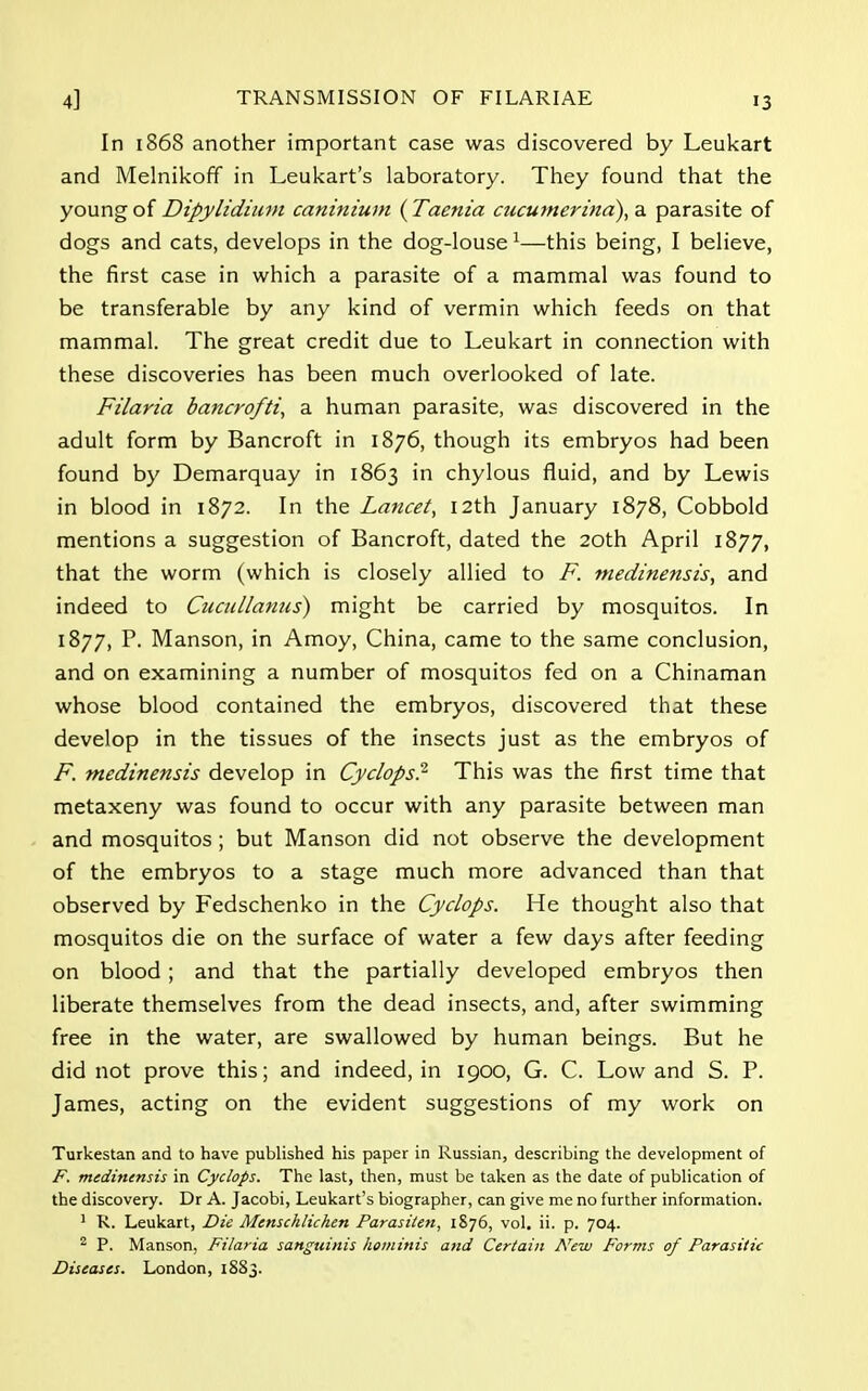 In 1868 another important case was discovered by Leukart and Melnikoff in Leukart's laboratory. They found that the young of Dipylidium caninium (Taenia cucumerina), a parasite of dogs and cats, develops in the dog-louse 1—this being, I believe, the first case in which a parasite of a mammal was found to be transferable by any kind of vermin which feeds on that mammal. The great credit due to Leukart in connection with these discoveries has been much overlooked of late. Filaria bancrofti, a human parasite, was discovered in the adult form by Bancroft in 1876, though its embryos had been found by Demarquay in 1863 in chylous fluid, and by Lewis in blood in 1872. In the Lancet, 12th January 1878, Cobbold mentions a suggestion of Bancroft, dated the 20th April 1877, that the worm (which is closely allied to F. medinensis, and indeed to Cucullanus) might be carried by mosquitos. In 1877, P. Manson, in Amoy, China, came to the same conclusion, and on examining a number of mosquitos fed on a Chinaman whose blood contained the embryos, discovered that these develop in the tissues of the insects just as the embryos of F. medinensis develop in Cyclops? This was the first time that metaxeny was found to occur with any parasite between man and mosquitos ; but Manson did not observe the development of the embryos to a stage much more advanced than that observed by Fedschenko in the Cyclops. He thought also that mosquitos die on the surface of water a few days after feeding on blood; and that the partially developed embryos then liberate themselves from the dead insects, and, after swimming free in the water, are swallowed by human beings. But he did not prove this; and indeed, in 1900, G. C. Low and S. P. James, acting on the evident suggestions of my work on Turkestan and to have published his paper in Russian, describing the development of F. medinensis in Cyclops. The last, then, must be taken as the date of publication of the discovery. Dr A. Jacobi, Leukart's biographer, can give me no further information. 1 R. Leukart, Die Menschlichtn Parasiten, 1876, vol. ii. p. 704. 2 P. Manson, Filaria sanguinis hominis and Certain New Forms of Parasitic Diseases. London, 1S83.