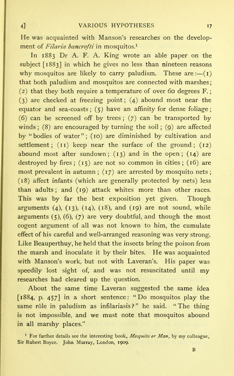 He was acquainted with Manson's researches on the develop- ment of Filarin bancrofti in mosquitos.1 In 1883 Dr A. F. A. King wrote an able paper on the subject [1883] in which he gives no less than nineteen reasons why mosquitos are likely to carry paludism. These are:—(1) that both paludism and mosquitos are connected with marshes; (2) that they both require a temperature of over 60 degrees F.; (3) are checked at freezing point; (4) abound most near the equator and sea-coasts; (5) have an affinity for dense foliage ; (6) can be screened off by trees ; (7) can be transported by winds ; (8) are encouraged by turning the soil ; (9) are affected by bodies of water; (10) are diminished by cultivation and settlement; (11) keep near the surface of the ground; (12) abound most after sundown; (13) and in the open; (14) are destroyed by fires ; (15) are not so common in cities ; (16) are most prevalent in autumn ; (17) are arrested by mosquito nets ; (18) affect infants (which are generally protected by nets) less than adults; and (19) attack whites more than other races. This was by far the best exposition yet given. Though arguments (4), (13), (14), (18), and (19) are not sound, while arguments (5), (6), (7) are very doubtful, and though the most cogent argument of all was not known to him, the cumulate effect of his careful and well-arranged reasoning was very strong. Like Beauperthuy, he held that the insects bring the poison from the marsh and inoculate it by their bites. He was acquainted with Manson's work, but not with Laveran's. His paper was speedily lost sight of, and was not resuscitated until my researches had cleared up the question. About the same time Laveran suggested the same idea [1884, p. 457] in a short sentence: Do mosquitos play the same role in paludism as infilariasis ? he said. The thing is not impossible, and we must note that mosquitos abound in all marshy places. 1 For further details see the interesting book, Mosquito or Man, by my colleague, Sir Rubert Boyce. John Murray, London, 1909. B