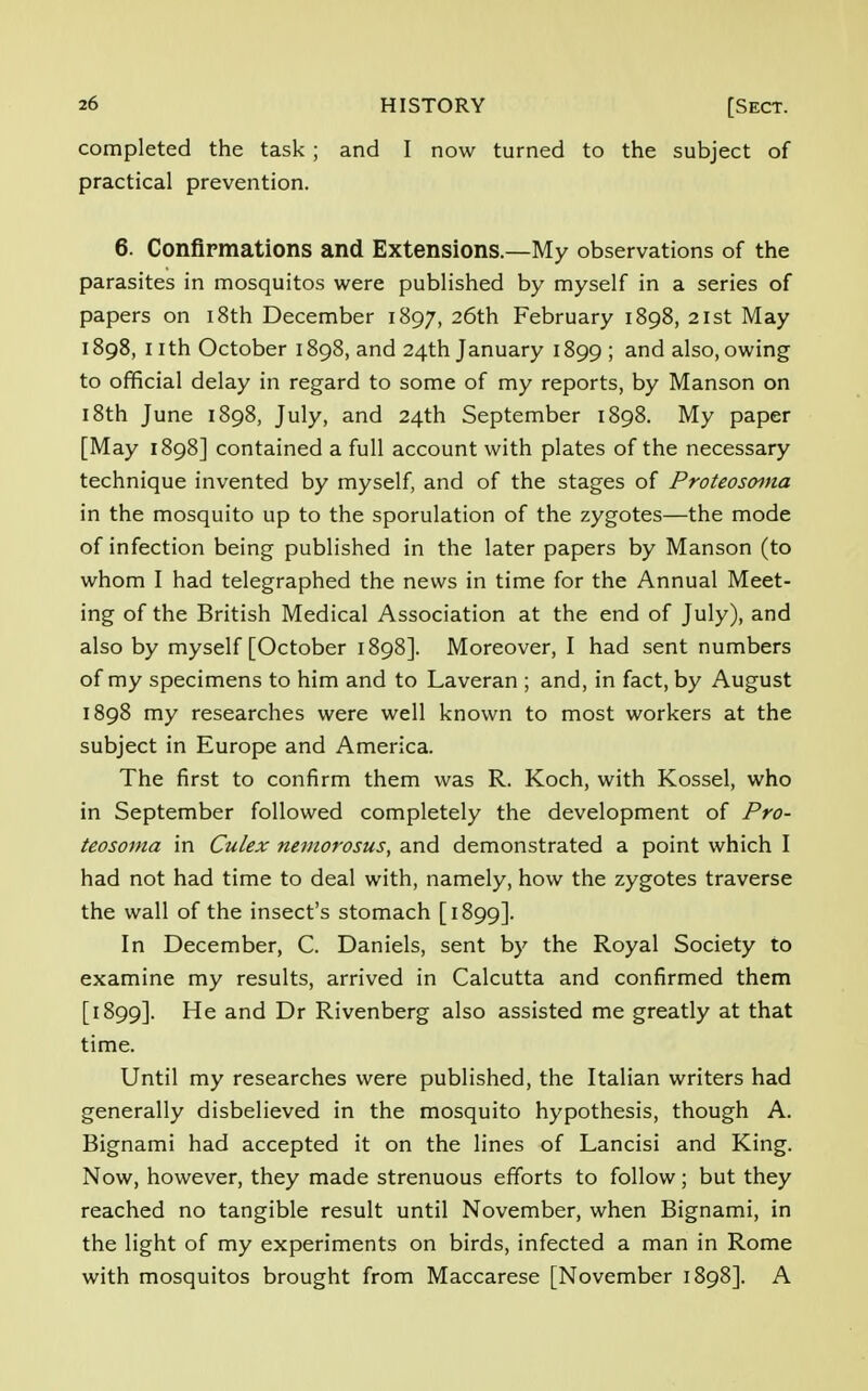 completed the task ; and I now turned to the subject of practical prevention. 6. Confirmations and Extensions.—My observations of the parasites in mosquitos were published by myself in a series of papers on 18th December 1897, 26th February 1898, 21st May 1898, nth October 1898, and 24th January 1899; and also, owing to official delay in regard to some of my reports, by Manson on 18th June 1898, July, and 24th September 1898. My paper [May 1898] contained a full account with plates of the necessary technique invented by myself, and of the stages of Proteosoma in the mosquito up to the sporulation of the zygotes—the mode of infection being published in the later papers by Manson (to whom I had telegraphed the news in time for the Annual Meet- ing of the British Medical Association at the end of July), and also by myself [October 1898]. Moreover, I had sent numbers of my specimens to him and to Laveran ; and, in fact, by August 1898 my researches were well known to most workers at the subject in Europe and America. The first to confirm them was R. Koch, with Kossel, who in September followed completely the development of Pro- teosoma in Culex nemorosus, and demonstrated a point which I had not had time to deal with, namely, how the zygotes traverse the wall of the insect's stomach [1899]. In December, C. Daniels, sent by the Royal Society to examine my results, arrived in Calcutta and confirmed them [1899]. He and Dr Rivenberg also assisted me greatly at that time. Until my researches were published, the Italian writers had generally disbelieved in the mosquito hypothesis, though A. Bignami had accepted it on the lines of Lancisi and King. Now, however, they made strenuous efforts to follow; but they reached no tangible result until November, when Bignami, in the light of my experiments on birds, infected a man in Rome with mosquitos brought from Maccarese [November 1898]. A