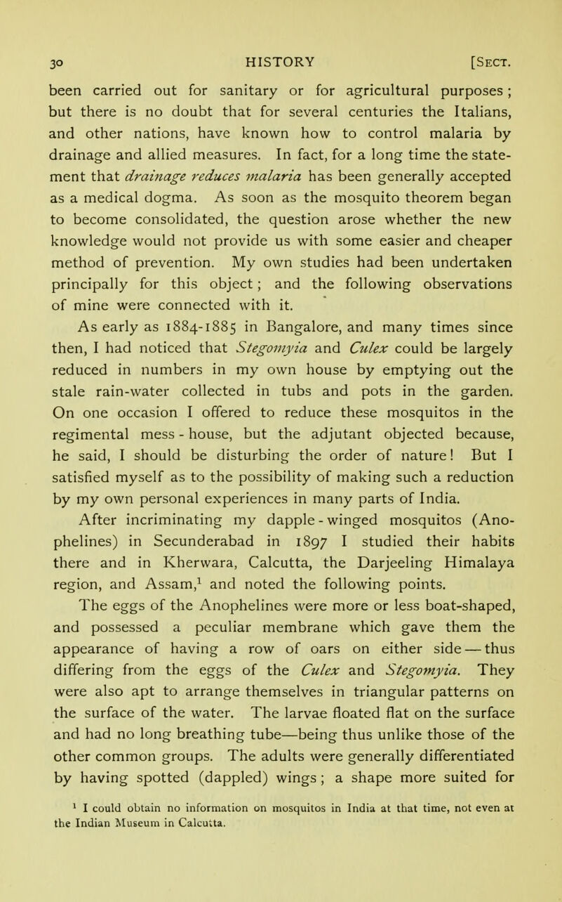 been carried out for sanitary or for agricultural purposes; but there is no doubt that for several centuries the Italians, and other nations, have known how to control malaria by drainage and allied measures. In fact, for a long time the state- ment that drainage reduces malaria has been generally accepted as a medical dogma. As soon as the mosquito theorem began to become consolidated, the question arose whether the new knowledge would not provide us with some easier and cheaper method of prevention. My own studies had been undertaken principally for this object; and the following observations of mine were connected with it. As early as 1884-1885 in Bangalore, and many times since then, I had noticed that Stegomyia and Culex could be largely reduced in numbers in my own house by emptying out the stale rain-water collected in tubs and pots in the garden. On one occasion I offered to reduce these mosquitos in the regimental mess - house, but the adjutant objected because, he said, I should be disturbing the order of nature! But I satisfied myself as to the possibility of making such a reduction by my own personal experiences in many parts of India. After incriminating my dapple - winged mosquitos (Ano- phelines) in Secunderabad in 1897 I studied their habits there and in Kherwara, Calcutta, the Darjeeling Himalaya region, and Assam,1 and noted the following points. The eggs of the Anophelines were more or less boat-shaped, and possessed a peculiar membrane which gave them the appearance of having a row of oars on either side — thus differing from the eggs of the Culex and Stegomyia. They were also apt to arrange themselves in triangular patterns on the surface of the water. The larvae floated flat on the surface and had no long breathing tube—being thus unlike those of the other common groups. The adults were generally differentiated by having spotted (dappled) wings ; a shape more suited for 1 I could obtain no information on mosquitos in India at that time, not even at the Indian Museum in Calcutta.