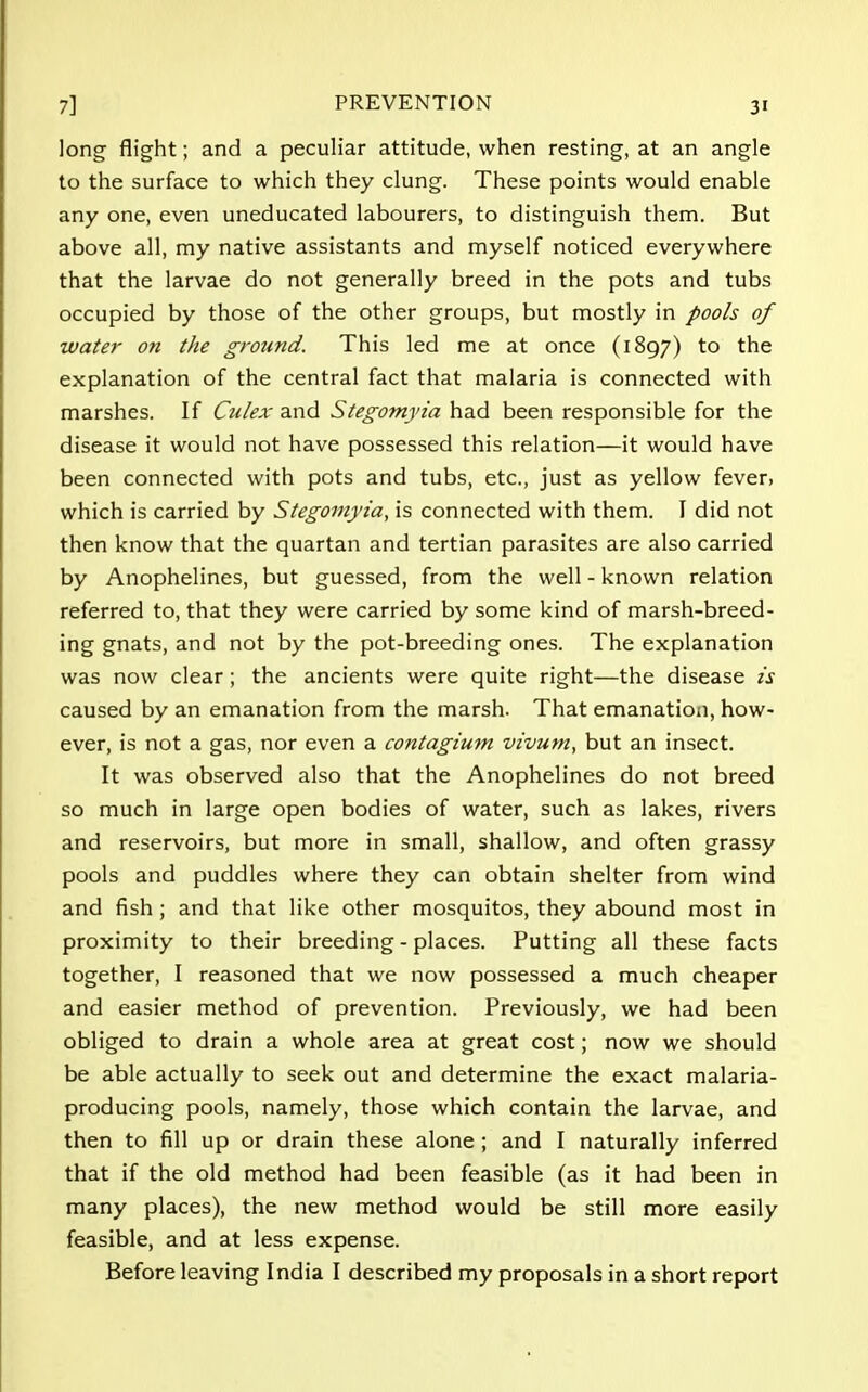 long flight; and a peculiar attitude, when resting, at an angle to the surface to which they clung. These points would enable any one, even uneducated labourers, to distinguish them. But above all, my native assistants and myself noticed everywhere that the larvae do not generally breed in the pots and tubs occupied by those of the other groups, but mostly in pools of water on the ground. This led me at once (1897) to the explanation of the central fact that malaria is connected with marshes. If Culex and Stegomyia had been responsible for the disease it would not have possessed this relation—it would have been connected with pots and tubs, etc., just as yellow fever, which is carried by Stegomyia, is connected with them. I did not then know that the quartan and tertian parasites are also carried by Anophelines, but guessed, from the well - known relation referred to, that they were carried by some kind of marsh-breed- ing gnats, and not by the pot-breeding ones. The explanation was now clear; the ancients were quite right—the disease is caused by an emanation from the marsh. That emanation, how- ever, is not a gas, nor even a contagium vivum, but an insect. It was observed also that the Anophelines do not breed so much in large open bodies of water, such as lakes, rivers and reservoirs, but more in small, shallow, and often grassy pools and puddles where they can obtain shelter from wind and fish ; and that like other mosquitos, they abound most in proximity to their breeding - places. Putting all these facts together, I reasoned that we now possessed a much cheaper and easier method of prevention. Previously, we had been obliged to drain a whole area at great cost; now we should be able actually to seek out and determine the exact malaria- producing pools, namely, those which contain the larvae, and then to fill up or drain these alone ; and I naturally inferred that if the old method had been feasible (as it had been in many places), the new method would be still more easily feasible, and at less expense. Before leaving India I described my proposals in a short report